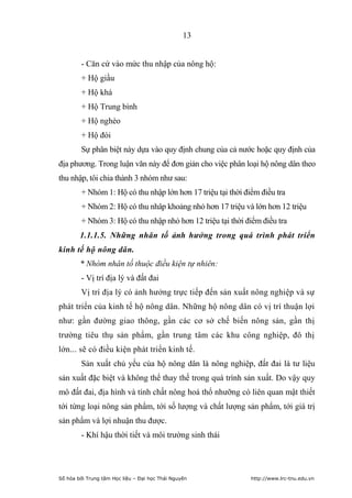 13


        - Căn cứ vào mức thu nhập của nông hộ:
        + Hộ giầu
        + Hộ khá
        + Hộ Trung bình
        + Hộ nghèo
        + Hộ đói
        Sự phân biệt này dựa vào quy định chung của cả nước hoặc quy định của
địa phương. Trong luận văn này để đơn giản cho việc phân loại hộ nông dân theo
thu nhập, tôi chia thành 3 nhóm như sau:
        + Nhóm 1: Hộ có thu nhập lớn hơn 17 triệu tại thời điểm điều tra
        + Nhóm 2: Hộ có thu nhâp khoảng nhỏ hơn 17 triệu và lớn hơn 12 triệu
        + Nhóm 3: Hộ có thu nhập nhỏ hơn 12 triệu tại thời điểm điều tra
        1.1.1.5. Những nhân tố ảnh hưởng trong quá trình phát triển
kinh tế hộ nông dân.
        * Nhóm nhân tố thuộc điều kiện tự nhiên:
        - Vị trí địa lý và đất đai
        Vị trí địa lý có ảnh hưởng trực tiếp đến sản xuất nông nghiệp và sự
phát triển của kinh tế hộ nông dân. Những hộ nông dân có vị trí thuận lợi
như: gần đường giao thông, gần các cơ sở chế biến nông sản, gần thị
trường tiêu thụ sản phẩm, gần trung tâm các khu công nghiệp, đô thị
lớn... sẽ có điều kiện phát triển kinh tế.
        Sản xuất chủ yếu của hộ nông dân là nông nghiệp, đất đai là tư liệu
sản xuất đặc biệt và không thể thay thế trong quá trình sản xuất. Do vậy quy
mô đất đai, địa hình và tính chất nông hoá thổ nhưỡng có liên quan mật thiết
tới từng loại nông sản phẩm, tới số lượng và chất lượng sản phẩm, tới giá trị
sản phẩm và lợi nhuận thu được.
        - Khí hậu thời tiết và môi trường sinh thái




Số hóa bởi Trung tâm Học liệu – Đại học Thái Nguyên          http://www.lrc-tnu.edu.vn
 