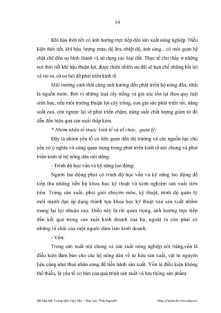 14


        Khí hậu thời tiết có ảnh hưởng trực tiếp đến sản xuất nông nghiệp. Điều
kiện thời tiết, khí hậu, lượng mưa, độ ẩm, nhiệt độ, ánh sáng... có mối quan hệ
chặt chẽ đến sự hình thành và sử dụng các loại đất. Thực tế cho thấy ở những
nơi thời tiết khí hậu thuận lợi, được thiên nhiên ưu đãi sẽ hạn chế những bất lợi
và rủi ro, có cơ hội để phát triển kinh tế.
        Môi trường sinh thái cũng ảnh hưởng đến phát triển hộ nông dân, nhất
là nguồn nước. Bởi vì những loại cây trồng và gia súc tồn tại theo quy luật
sinh học, nếu môi trường thuận lợi cây trồng, con gia súc phát triển tốt, năng
suất cao, còn ngược lại sẽ phát triển chậm, năng suất chất lượng giảm từ đó
dẫn đến hiệu quả sản xuất thấp kém.
        * Nhóm nhân tố thuộc kinh tế và tổ chức, quản lý:
        Đây là nhóm yếu tố có liên quan đến thị trường và các nguồn lực chủ
yếu có ý nghĩa vô cùng quan trọng trong phát triển kinh tế nói chung và phát
triển kinh tế hộ nông dân nói riêng.
        - Trình độ học vấn và kỹ năng lao động:
        Người lao động phải có trình độ học vấn và kỹ năng lao động để
tiếp thu những tiến hộ khoa học kỹ thuật và kinh nghiệm sản xuất tiên
tiến. Trong sản xuất, phải giỏi chuyên môn, kỹ thuật, trình độ quản lý
mới mạnh dạn áp dụng thành tựu khoa học kỹ thuật vào sản xuất nhằm
mang lại lợi nhuận cao. Điều này là rất quan trọng, ảnh hưởng trực tiếp
đến kết quả trong sản xuất kinh doanh của hộ, ngoài ra còn phải có
những tố chất của một người dám làm kinh doanh.
        - Vốn:
        Trong sản xuất nói chung và sản xuất nông nghiệp nói riêng,vốn là
điều kiện đảm bảo cho các hộ nông dân về tư liệu sản xuất, vật tư nguyên
liệu cũng như thuê nhân công để tiến hành sản xuất. Vốn là điều kiện không
thể thiếu, là yếu tố cơ bản của quá trình sản xuất và lưu thông sản phẩm.




Số hóa bởi Trung tâm Học liệu – Đại học Thái Nguyên         http://www.lrc-tnu.edu.vn
 