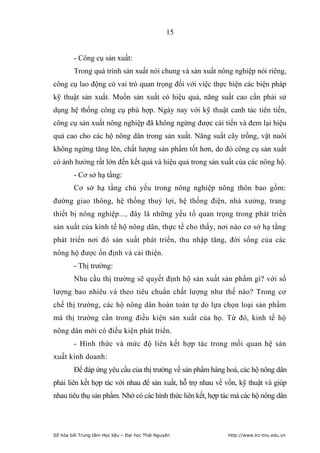 15


        - Công cụ sản xuất:
        Trong quá trình sản xuất nói chung và sản xuất nông nghiệp nói riêng,
công cụ lao động có vai trò quan trọng đối với việc thực hiện các biện pháp
kỹ thuật sản xuất. Muốn sản xuất có hiệu quả, năng suất cao cần phải sử
dụng hệ thống công cụ phù hợp. Ngày nay với kỹ thuật canh tác tiên tiến,
công cụ sản xuất nông nghiệp đã không ngừng được cải tiến và đem lại hiệu
quả cao cho các hộ nông dân trong sản xuất. Năng suất cây trồng, vật nuôi
không ngừng tăng lên, chất lượng sản phẩm tốt hơn, do đó công cụ sản xuất
có ảnh hưởng rất lớn đến kết quả và hiệu quả trong sản xuất của các nông hộ.
        - Cơ sở hạ tầng:
        Cơ sở hạ tầng chủ yếu trong nông nghiệp nông thôn bao gồm:
đường giao thông, hệ thống thuỷ lợi, hệ thống điện, nhà xưởng, trang
thiết bị nông nghiệp..., đây là những yếu tố quan trọng trong phát triển
sản xuất của kinh tế hộ nông dân, thực tế cho thấy, nơi nào cơ sở hạ tầng
phát triển nơi đó sản xuất phát triển, thu nhập tăng, đời sống của các
nông hộ được ổn định và cải thiện.
        - Thị trường:
        Nhu cầu thị trường sẽ quyết định hộ sản xuất sản phẩm gì? với số
lượng bao nhiêu và theo tiêu chuẩn chất lượng như thế nào? Trong cơ
chế thị trường, các hộ nông dân hoàn toàn tự do lựa chọn loại sản phẩm
mà thị trường cần trong điều kiện sản xuất của họ. Từ đó, kinh tế hộ
nông dân mới có điều kiện phát triển.
        - Hình thức và mức độ liên kết hợp tác trong mối quan hệ sản
xuất kinh doanh:
        Để đáp ứng yêu cầu của thị trường về sản phẩm hàng hoá, các hộ nông dân
phải liên kết hợp tác với nhau để sản xuất, hỗ trợ nhau về vốn, kỹ thuật và giúp
nhau tiêu thụ sản phẩm. Nhờ có các hình thức liên kết, hợp tác mà các hộ nông dân




Số hóa bởi Trung tâm Học liệu – Đại học Thái Nguyên         http://www.lrc-tnu.edu.vn
 