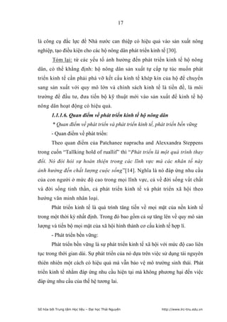 17


là công cụ đắc lực để Nhà nước can thiệp có hiệu quả vào sản xuất nông
nghiệp, tạo điều kiện cho các hộ nông dân phát triển kinh tế [30].
        Tóm lại: từ các yếu tố ảnh hưởng đến phát triển kinh tế hộ nông
dân, có thể khẳng định: hộ nông dân sản xuất tự cấp tự túc muốn phát
triển kinh tế cần phải phá vỡ kết cấu kinh tế khép kín của hộ để chuyển
sang sản xuất với quy mô lớn và chính sách kinh tế là tiền đề, là môi
trường để đầu tư, đưa tiến bộ kỹ thuật mới vào sản xuất để kinh tế hộ
nông dân hoạt động có hiệu quả.
        1.1.1.6. Quan điểm về phát triển kinh tế hộ nông dân
        * Quan điểm về phát triển và phát triển kinh tế, phát triển bền vững
        - Quan điểm về phát triển:
        Theo quan điểm của Patchanee napracha and Alexxandra Steppens
trong cuốn “Tallking hold of ruallif” thì “Phát triển là một quá trình thay
đổi. Nó đòi hỏi sự hoàn thiện trong các lĩnh vực mà các nhân tố này
ảnh hưởng đến chất lượng cuộc sống”[14]. Nghĩa là nó đáp ứng nhu cầu
của con người ở mức độ cao trong mọi lĩnh vực, cả về đời sống vất chất
và đời sống tinh thần, cả phát triển kinh tế và phát triển xã hội theo
hướng văn minh nhân loại.
        Phát triển kinh tế là quá trình tăng tiến về mọi mặt của nền kinh tế
trong một thời kỳ nhất định. Trong đó bao gồm cả sự tăng lên về quy mô sản
lượng và tiến bộ mọi mặt của xã hội hình thành cơ cấu kinh tế hợp lí.
        - Phát triển bền vững:
        Phát triển bền vững là sự phát triển kinh tế xã hội với mức độ cao liên
tục trong thời gian dài. Sự phát triển của nó dựa trên việc sử dụng tài nguyên
thiên nhiên một cách có hiệu quả mà vẫn bảo vệ mô trường sinh thái. Phát
triển kinh tế nhằm đáp ứng nhu cầu hiện tại mà không phương hại đến việc
đáp ứng nhu cầu của thế hệ tương lai.




Số hóa bởi Trung tâm Học liệu – Đại học Thái Nguyên        http://www.lrc-tnu.edu.vn
 