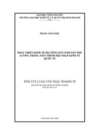 ĐẠI HỌC THÁI NGUYÊN
 TRƯỜNG ĐẠI HỌC KINH TẾ VÀ QUẢN TRỊ KINH DOANH
                -------------0O0-------------




                PHẠM ANH NGỌC




PHÁT TRIỂN KINH TẾ HỘ NÔNG DÂN Ở HUYỆN PHÚ
 LƯƠNG TRONG TIẾN TRÌNH HỘI NHẬP KINH TẾ
                  QUỐC TẾ




    TÓM TẮT LUẬN VĂN THẠC SĨ KINH TẾ
         CHUYÊN NGÀNH: KINH TẾ NÔNG NGHIỆP
                  MÃ SỐ: 60-31-10




                 THÁI NGUYÊN 2008
 