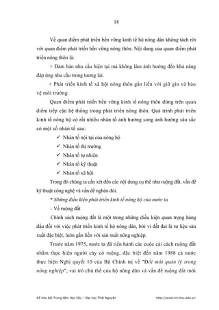 18


        Về quan điểm phát triển bền vững kinh tế hộ nông dân không tách rời
với quan điểm phát triển bền vững nông thôn. Nội dung của quan điểm phát
triển nông thôn là:
        + Đảm bảo nhu cầu hiện tại mà không làm ảnh hưởng đến khả năng
đáp ứng nhu cầu trong tương lai.
       + Phát triển kinh tế xã hội nông thôn gắn liền với giữ gìn và bảo
vệ môi trường.
        Quan điểm phát triển bền vững kinh tế nông thôn đứng trên quan
điểm tiếp cận hệ thống trong phát triển nông thôn. Quá trình phát triển
kinh tế nông hộ có rất nhiều nhân tố ảnh hưởng song ảnh hưởng sâu sắc
có một số nhân tố sau:
             Nhân tố nội tại của nông hộ
             Nhân tố thị trường
             Nhân tố tự nhiên
             Nhân tố kỹ thuật
             Nhân tố xã hội
        Trong đó chúng ta cần xét đến các nội dung cụ thể như ruộng đất, vấn đề
kỹ thuật công nghệ và vấn đề nghèo đói.
        * Những điều kiện phát triển kinh tế nông hộ của nước ta
        - Về ruộng đất
        Chính sách ruộng đất là một trong những điều kiện quan trọng hàng
đầu đối với việc phát triển kinh tế hộ nông dân, bởi vì đất đai là tư liệu sản
xuất đặc biệt, luôn gắn liền với sản xuất nông nghiệp.
        Trước năm 1975, nước ta đã tiến hành các cuộc cải cách ruộng đất
nhằm thực hiện người cày có ruộng, đặc biệt đến năm 1988 cả nước
thực hiện Nghị quyết 10 của Bộ Chính trị về "Đổi mới quản lý trong
nông nghiệp", vai trò chủ thể của hộ nông dân và vấn đề ruộng đất mới




Số hóa bởi Trung tâm Học liệu – Đại học Thái Nguyên        http://www.lrc-tnu.edu.vn
 