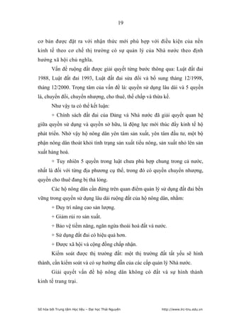 19


cơ bản được đặt ra với nhận thức mới phù hợp với điều kiện của nền
kinh tế theo cơ chế thị trường có sự quản lý của Nhà nước theo định
hướng xã hội chủ nghĩa.
        Vấn đề ruộng đất được giải quyết từng bước thông qua: Luật đất đai
1988, Luật đất đai 1993, Luật đất đai sửa đổi và bổ sung tháng 12/1998,
tháng 12/2000. Trọng tâm của vấn đề là: quyền sử dụng lâu dài và 5 quyền
là, chuyển đổi, chuyển nhượng, cho thuê, thế chấp và thừa kế.
        Như vậy ta có thể kết luận:
        + Chính sách đất đai của Đảng và Nhà nước đã giải quyết quan hệ
giữa quyền sử dụng và quyền sở hữu, là động lực mới thúc đẩy kinh tế hộ
phát triển. Nhờ vậy hộ nông dân yên tâm sản xuất, yên tâm đầu tư, một bộ
phận nông dân thoát khỏi tình trạng sản xuất tiểu nông, sản xuất nhỏ lên sản
xuất hàng hoá.
        + Tuy nhiên 5 quyền trong luật chưa phù hợp chung trong cả nước,
nhất là đối với từng địa phương cụ thể, trong đó có quyền chuyển nhượng,
quyền cho thuê đang bị thả lỏng.
        Các hộ nông dân cần đứng trên quan điểm quản lý sử dụng đất đai bền
vững trong quyền sử dụng lâu dài ruộng đất của hộ nông dân, nhằm:
        + Duy trì nâng cao sản lượng.
        + Giảm rủi ro sản xuất.
        + Bảo vệ tiềm năng, ngăn ngừa thoái hoá đất và nước.
        + Sử dụng đất đai có hiệu quả hơn.
        + Được xã hội và cộng đồng chấp nhận.
        Kiểm soát được thị trường đất: một thị trường đất tất yếu sẽ hình
thành, cần kiểm soát và có sự hướng dẫn của các cấp quản lý Nhà nước.
        Giải quyết vấn đề hộ nông dân không có đất và sự hình thành
kinh tế trang trại.




Số hóa bởi Trung tâm Học liệu – Đại học Thái Nguyên      http://www.lrc-tnu.edu.vn
 