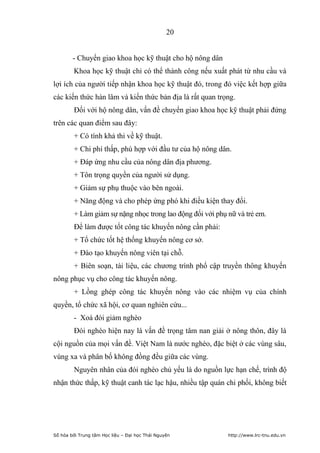 20


        - Chuyển giao khoa học kỹ thuật cho hộ nông dân
        Khoa học kỹ thuật chỉ có thể thành công nếu xuất phát từ nhu cầu và
lợi ích của người tiếp nhận khoa học kỹ thuật đó, trong đó việc kết hợp giữa
các kiến thức hàn lâm và kiến thức bản địa là rất quan trọng.
         Đối với hộ nông dân, vấn đề chuyển giao khoa học kỹ thuật phải đứng
trên các quan điểm sau đây:
         + Có tính khả thi về kỹ thuật.
         + Chi phí thấp, phù hợp với đầu tư của hộ nông dân.
         + Đáp ứng nhu cầu của nông dân địa phương.
         + Tôn trọng quyền của người sử dụng.
         + Giảm sự phụ thuộc vào bên ngoài.
         + Năng động và cho phép ứng phó khi điều kiện thay đổi.
         + Làm giảm sự nặng nhọc trong lao động đối với phụ nữ và trẻ em.
         Để làm được tốt công tác khuyến nông cần phải:
         + Tổ chức tốt hệ thống khuyến nông cơ sở.
         + Đào tạo khuyến nông viên tại chỗ.
         + Biên soạn, tài liệu, các chương trình phổ cập truyền thông khuyến
nông phục vụ cho công tác khuyến nông.
         + Lồng ghép công tác khuyến nông vào các nhiệm vụ của chính
quyền, tổ chức xã hội, cơ quan nghiên cứu...
         - Xoá đói giảm nghèo
         Đói nghèo hiện nay là vấn đề trọng tâm nan giải ở nông thôn, đây là
cội nguồn của mọi vấn đề. Việt Nam là nước nghèo, đặc biệt ở các vùng sâu,
vùng xa và phân bố không đồng đều giữa các vùng.
         Nguyên nhân của đói nghèo chủ yếu là do nguồn lực hạn chế, trình độ
nhận thức thấp, kỹ thuật canh tác lạc hậu, nhiều tập quán chi phối, không biết




Số hóa bởi Trung tâm Học liệu – Đại học Thái Nguyên         http://www.lrc-tnu.edu.vn
 
