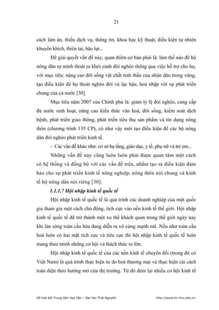 21


cách làm ăn, thiếu dịch vụ, thông tin, khoa học kỹ thuật, điều kiện tự nhiên
khuyến khích, thiên tai, bão lụt...
         Để giải quyết vấn đề này, quan điểm cơ bản phải là: làm thế nào để hộ
nông dân tự mình thoát ra khỏi cảnh đói nghèo thông qua việc hỗ trợ cho họ,
với mục tiêu: nâng cao đời sống vật chất tinh thần của nhân dân trong vùng,
tạo điều kiện để họ thoát nghèo đói và lạc hậu, hoà nhập với sự phát triển
chung của cả nước [30].
        Mục tiêu năm 2007 của Chính phủ là: giảm tỷ lệ đói nghèo, cung cấp
đủ nước sinh hoạt, nâng cao kiến thức văn hoá, đời sống, kiểm soát dịch
bệnh, phát triển giao thông, phát triển tiêu thụ sản phẩm và tín dụng nông
thôn (chương trình 135 CP), có như vậy mới tạo điều kiện để các hộ nông
dân đói nghèo phát triển kinh tế.
        - Các vấn đề khác như: cơ sở hạ tầng, giáo dục, y tế, phụ nữ và trẻ em...
        Những vấn đề này cũng luôn luôn phải được quan tâm một cách
có hệ thống và đồng bộ với các vấn đề trên, nhằm tạo ra điều kiện đảm
bảo cho sự phát triển kinh tế nông nghiệp, nông thôn nói chung và kinh
tế hộ nông dân nói riêng [30].
        1.1.1.7 Hội nhập kinh tế quốc tế
        Hội nhập kinh tế quốc tế là quá trình các doanh nghiệp của một quốc
gia tham gia một cách chủ động, tích cực vào nền kinh tế thế giới. Hội nhập
kinh tế quốc tế đã trở thành một xu thế khách quan trong thế giới ngày nay
khi làn sóng toàn cầu hóa đang diễn ra vô cùng mạnh mẽ. Nếu như toàn cầu
hoá luôn có hai mặt tích cực và tiêu cực thì hội nhập kinh tế quốc tế luôn
mang theo mình những cơ hội và thách thức to lớn.
        Hội nhập kinh tế quốc tế của các nền kinh tế chuyển đổi (trong đó có
Việt Nam) là quá trình thực hiện tư do hoá thương mại và thực hiện cải cách
toàn diện theo hướng mở cửa thị trường. Từ đó đem lại nhiều cơ hội kinh tế




Số hóa bởi Trung tâm Học liệu – Đại học Thái Nguyên           http://www.lrc-tnu.edu.vn
 