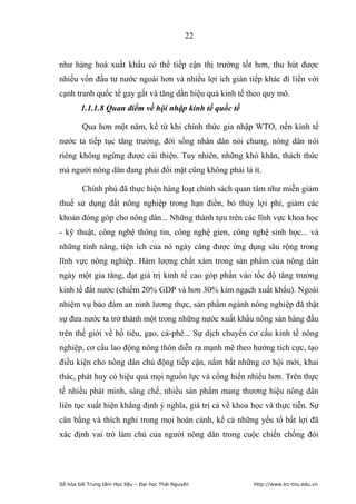 22


như hàng hoá xuất khẩu có thể tiếp cận thị trường tốt hơn, thu hút được
nhiều vốn đầu tư nước ngoài hơn và nhiều lợi ích gián tiếp khác đi liền với
cạnh tranh quốc tế gay gắt và tăng dần hiệu quả kinh tế theo quy mô.
        1.1.1.8 Quan điểm về hội nhập kinh tế quốc tế

        Qua hơn một năm, kể từ khi chính thức gia nhập WTO, nền kinh tế
nước ta tiếp tục tăng trưởng, đời sống nhân dân nói chung, nông dân nói
riêng không ngừng được cải thiện. Tuy nhiên, những khó khăn, thách thức
mà người nông dân đang phải đối mặt cũng không phải là ít.

        Chính phủ đã thực hiện hàng loạt chính sách quan tâm như miễn giảm
thuế sử dụng đất nông nghiệp trong hạn điền, bỏ thủy lợi phí, giảm các
khoản đóng góp cho nông dân... Những thành tựu trên các lĩnh vực khoa học
- kỹ thuật, công nghệ thông tin, công nghệ gien, công nghệ sinh học... và
những tính năng, tiện ích của nó ngày càng được ứng dụng sâu rộng trong
lĩnh vực nông nghiệp. Hàm lượng chất xám trong sản phẩm của nông dân
ngày một gia tăng, đạt giá trị kinh tế cao góp phần vào tốc độ tăng trưởng
kinh tế đất nước (chiếm 20% GDP và hơn 30% kim ngạch xuất khẩu). Ngoài
nhiệm vụ bảo đảm an ninh lương thực, sản phẩm ngành nông nghiệp đã thật
sự đưa nước ta trở thành một trong những nước xuất khẩu nông sản hàng đầu
trên thế giới về hồ tiêu, gạo, cà-phê... Sự dịch chuyển cơ cấu kinh tế nông
nghiệp, cơ cấu lao động nông thôn diễn ra mạnh mẽ theo hướng tích cực, tạo
điều kiện cho nông dân chủ động tiếp cận, nắm bắt những cơ hội mới, khai
thác, phát huy có hiệu quả mọi nguồn lực và cống hiến nhiều hơn. Trên thực
tế nhiều phát minh, sáng chế, nhiều sản phẩm mang thương hiệu nông dân
liên tục xuất hiện khẳng định ý nghĩa, giá trị cả về khoa học và thực tiễn. Sự
cân bằng và thích nghi trong mọi hoàn cảnh, kể cả những yếu tố bất lợi đã
xác định vai trò làm chủ của người nông dân trong cuộc chiến chống đói




Số hóa bởi Trung tâm Học liệu – Đại học Thái Nguyên       http://www.lrc-tnu.edu.vn
 