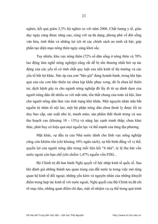 23


nghèo, kết quả giảm 3,3% hộ nghèo so với năm 2006. Chất lượng y tế, giáo
dục ngày càng được nâng cao, cùng với sự đa dạng, phong phú về đời sống
văn hóa, tinh thần và những lợi ích từ các chính sách an ninh xã hội, góp
phần tạo diện mạo nông thôn ngày càng khởi sắc.

        Tuy nhiên, khu vực nông thôn (72% số dân sống ở nông thôn và 70%
lao động làm nghề nông nghiệp) cũng rất dễ bị tổn thương nhất bởi sự tác
động của các yếu tố có tính chất quy luật của nền kinh tế thị trường và các
yếu tố bất lợi khác. Sức ép của cơn "bão giá" đang hoành hành, trong khi hậu
quả của các cơn bão thiên tai chưa kịp khắc phục xong, đó là chưa kể thiên
tai, dịch bệnh gây ra cho ngành nông nghiệp đã lấy đi từ sự dành dụm của
người nông dân rất nhiều so với mất mát, tổn thất chung của toàn xã hội, làm
cho người nông dân lâm vào tình trạng khó khăn. Một nguyên nhân nữa bắt
nguồn từ nhân tố nội lực, một bộ phận nông dân chưa thoát ly được lối tư
duy bao cấp, sản xuất nhỏ lẻ, manh mún; sản phẩm thất thoát trong và sau
thu hoạch cao (khoảng 10 - 13%) và năng lực cạnh tranh thấp; chưa khai
thác, phát huy có hiệu quả mọi nguồn lực và thế mạnh của từng địa phương.

        Mặt khác, sự đầu tư của Nhà nước dành cho lĩnh vực nông nghiệp
cũng còn khiêm tốn (chỉ khoảng 10% ngân sách), sự bất bình đẳng về vị thế,
quyền lợi của người nông dân trong mối liên kết "4 nhà", tỷ lệ thu hút vốn
nước ngoài còn hạn chế (chỉ chiếm 1,47% nguồn vốn FDI)...

        Bộ Chính trị đã ban hành Nghị quyết về hội nhập kinh tế quốc tế. Sau
khi đánh giá những thành tựu quan trọng của đất nước ta trong việc mở rộng
quan hệ kinh tế đối ngoại; những yếu kém và nguyên nhân của những khuyết
điểm trong hợp tác kinh tế với nước ngoài, Nghị quyết của Bộ Chính trị đã chỉ
rõ mục tiêu, những quan điểm chỉ đạo, một số nhiệm vụ cụ thể trong quá trình




Số hóa bởi Trung tâm Học liệu – Đại học Thái Nguyên      http://www.lrc-tnu.edu.vn
 