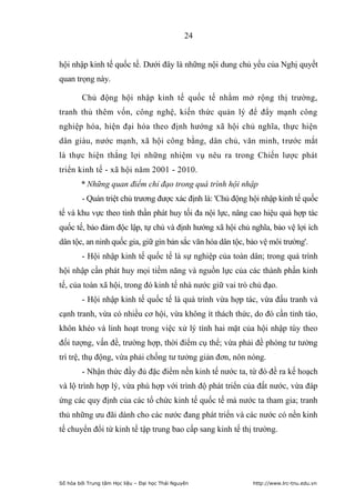 24


hội nhập kinh tế quốc tế. Dưới đây là những nội dung chủ yếu của Nghị quyết
quan trọng này.

        Chủ động hội nhập kinh tế quốc tế nhằm mở rộng thị trường,
tranh thủ thêm vốn, công nghệ, kiến thức quản lý để đẩy mạnh công
nghiệp hóa, hiện đại hóa theo định hướng xã hội chủ nghĩa, thực hiện
dân giàu, nước mạnh, xã hội công bằng, dân chủ, văn minh, trước mắt
là thực hiện thắng lợi những nhiệm vụ nêu ra trong Chiến lược phát
triển kinh tế - xã hội năm 2001 - 2010.
        * Những quan điểm chỉ đạo trong quá trình hội nhập
        - Quán triệt chủ trương được xác định là: 'Chủ động hội nhập kinh tế quốc
tế và khu vực theo tinh thần phát huy tối đa nội lực, nâng cao hiệu quả hợp tác
quốc tế, bảo đảm độc lập, tự chủ và định hướng xã hội chủ nghĩa, bảo vệ lợi ích
dân tộc, an ninh quốc gia, giữ gìn bản sắc văn hóa dân tộc, bảo vệ môi trường'.
        - Hội nhập kinh tế quốc tế là sự nghiệp của toàn dân; trong quá trình
hội nhập cần phát huy mọi tiềm năng và nguồn lực của các thành phần kinh
tế, của toàn xã hội, trong đó kinh tế nhà nước giữ vai trò chủ đạo.
        - Hội nhập kinh tế quốc tế là quá trình vừa hợp tác, vừa đấu tranh và
cạnh tranh, vừa có nhiều cơ hội, vừa không ít thách thức, do đó cần tỉnh táo,
khôn khéo và linh hoạt trong việc xử lý tính hai mặt của hội nhập tùy theo
đối tượng, vấn đề, trường hợp, thời điểm cụ thể; vừa phải đề phòng tư tưởng
trì trệ, thụ động, vừa phải chống tư tưởng giản đơn, nôn nóng.
        - Nhận thức đầy đủ đặc điểm nền kinh tế nước ta, từ đó đề ra kế hoạch
và lộ trình hợp lý, vừa phù hợp với trình độ phát triển của đất nước, vừa đáp
ứng các quy định của các tổ chức kinh tế quốc tế mà nước ta tham gia; tranh
thủ những ưu đãi dành cho các nước đang phát triển và các nước có nền kinh
tế chuyển đổi từ kinh tế tập trung bao cấp sang kinh tế thị trường.




Số hóa bởi Trung tâm Học liệu – Đại học Thái Nguyên          http://www.lrc-tnu.edu.vn
 