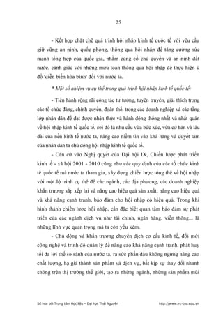 25


        - Kết hợp chặt chẽ quá trình hội nhập kinh tế quốc tế với yêu cầu
giữ vững an ninh, quốc phòng, thông qua hội nhập để tăng cường sức
mạnh tổng hợp của quốc gia, nhằm củng cố chủ quyền và an ninh đất
nước, cảnh giác với những mưu toan thông qua hội nhập để thực hiện ý
đồ 'diễn biến hòa bình' đối với nước ta.

        * Một số nhiệm vụ cụ thể trong quá trình hội nhập kinh tế quốc tế:

        - Tiến hành rộng rãi công tác tư tưởng, tuyên truyền, giải thích trong
các tổ chức đảng, chính quyền, đoàn thể, trong các doanh nghiệp và các tầng
lớp nhân dân để đạt được nhận thức và hành động thống nhất và nhất quán
về hội nhập kinh tế quốc tế, coi đó là nhu cầu vừa bức xúc, vừa cơ bản và lâu
dài của nền kinh tế nước ta, nâng cao niềm tin vào khả năng và quyết tâm
của nhân dân ta chủ động hội nhập kinh tế quốc tế.
        - Căn cứ vào Nghị quyết của Đại hội IX, Chiến lược phát triển
kinh tế - xã hội 2001 - 2010 cũng như các quy định của các tổ chức kinh
tế quốc tế mà nước ta tham gia, xây dựng chiến lược tổng thể về hội nhập
với một lộ trình cụ thể để các ngành, các địa phương, các doanh nghiệp
khẩn trương sắp xếp lại và nâng cao hiệu quả sản xuất, nâng cao hiệu quả
và khả năng cạnh tranh, bảo đảm cho hội nhập có hiệu quả. Trong khi
hình thành chiến lược hội nhập, cần đặc biệt quan tâm bảo đảm sự phát
triển của các ngành dịch vụ như tài chính, ngân hàng, viễn thông... là
những lĩnh vực quan trọng mà ta còn yếu kém.
        - Chủ động và khẩn trương chuyển dịch cơ cấu kinh tế, đổi mới
công nghệ và trình độ quản lý để nâng cao khả năng cạnh tranh, phát huy
tối đa lợi thế so sánh của nước ta, ra sức phấn đấu không ngừng nâng cao
chất lượng, hạ giá thành sản phẩm và dịch vụ, bắt kịp sự thay đổi nhanh
chóng trên thị trường thế giới, tạo ra những ngành, những sản phẩm mũi




Số hóa bởi Trung tâm Học liệu – Đại học Thái Nguyên       http://www.lrc-tnu.edu.vn
 