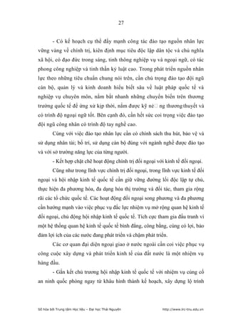 27


        - Có kế hoạch cụ thể đẩy mạnh công tác đào tạo nguồn nhân lực
vững vàng về chính trị, kiên định mục tiêu độc lập dân tộc và chủ nghĩa
xã hội, có đạo đức trong sáng, tinh thông nghiệp vụ và ngoại ngữ, có tác
phong công nghiệp và tinh thần kỷ luật cao. Trong phát triển nguồn nhân
lực theo những tiêu chuẩn chung nói trên, cần chú trọng đào tạo đội ngũ
cán bộ, quản lý và kinh doanh hiểu biết sâu về luật pháp quốc tế và
nghiệp vụ chuyên môn, nắm bắt nhanh những chuyển biến trên thương
trường quốc tế để ứng xử kịp thời, nắm được kỹ nẻng thương thuyết và
có trình độ ngoại ngữ tốt. Bên cạnh đó, cần hết sức coi trọng việc đào tạo
đội ngũ công nhân có trình độ tay nghề cao.
        Cùng với việc đào tạo nhân lực cần có chính sách thu hút, bảo vệ và
sử dụng nhân tài; bố trí, sử dụng cán bộ đúng với ngành nghề được đào tạo
và với sở trường năng lực của từng người.
        - Kết hợp chặt chẽ hoạt động chính trị đối ngoại với kinh tế đối ngoại.
        Cũng như trong lĩnh vực chính trị đối ngoại, trong lĩnh vực kinh tế đối
ngoại và hội nhập kinh tế quốc tế cần giữ vững đường lối độc lập tự chủ,
thực hiện đa phương hóa, đa dạng hóa thị trường và đối tác, tham gia rộng
rãi các tổ chức quốc tế. Các hoạt động đối ngoại song phương và đa phương
cần hướng mạnh vào việc phục vụ đắc lực nhiệm vụ mở rộng quan hệ kinh tế
đối ngoại, chủ động hội nhập kinh tế quốc tế. Tích cực tham gia đấu tranh vì
một hệ thống quan hệ kinh tế quốc tế bình đẳng, công bằng, cùng có lợi, bảo
đảm lợi ích của các nước đang phát triển và chậm phát triển.
        Các cơ quan đại diện ngoại giao ở nước ngoài cần coi việc phục vụ
công cuộc xây dựng và phát triển kinh tế của đất nước là một nhiệm vụ
hàng đầu.
        - Gắn kết chủ trương hội nhập kinh tế quốc tế với nhiệm vụ củng cố
an ninh quốc phòng ngay từ khâu hình thành kế hoạch, xây dựng lộ trình




Số hóa bởi Trung tâm Học liệu – Đại học Thái Nguyên         http://www.lrc-tnu.edu.vn
 