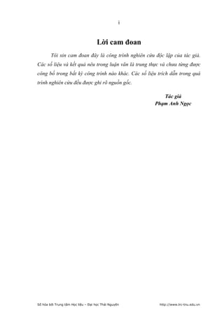 i


                                     Lời cam đoan
        Tôi xin cam đoan đây là công trình nghiên cứu độc lập của tác giả.
Các số liệu và kết quả nêu trong luận văn là trung thực và chưa từng được
công bố trong bất kỳ công trình nào khác. Các số liệu trích dẫn trong quá
trình nghiên cứu đều được ghi rõ nguồn gốc.

                                                         Tác giả
                                                      Phạm Anh Ngọc




Số hóa bởi Trung tâm Học liệu – Đại học Thái Nguyên     http://www.lrc-tnu.edu.vn
 