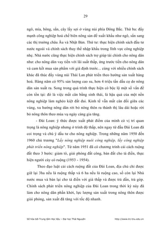29


ngô, mía, bông, sắn, cây lấy sợi ở vùng núi phía Đông Bắc. Thứ ba: đẩy
mạnh công nghiệp hoá chế biên nông sản để xuất khẩu như ngô, sắn sang
các thị trường châu Âu và Nhật Bản. Thứ tư: thực hiện chính sách đầu tư
nước ngoài và chính sách thay thế nhập khẩu trong lĩnh vực công nghiệp
nhẹ. Nhà nước cũng thực hiện chính sách trợ giúp tài chính cho nông dân
như: cho nông dân vay tiền với lãi suất thấp, ứng trước tiền cho nông dân
và cam kết mua sản phẩm với giá định trước... cùng với nhiều chính sách
khác đã thúc đẩy vùng núi Thái Lan phát triển theo hướng sản xuất hàng
hoá. Hàng năm có 95% sản lượng cao su, hơn 4 triệu tấn dầu cọ do nông
dân sản xuất ra. Song trong quá trình thực hiện có bộc lộ một số vấn đề
còn tồn tại: đó là việc mất cân bằng sinh thái, là hậu quả của một nền
nông nghiệp làm nghèo kiệt đất đai. Kinh tế vẫn mất cân đối giữa các
vùng, xu hướng nông dân rời bỏ nông thôn ra thành thị lâu dài hoặc rời
bỏ nông thôn theo mùa vụ ngày càng gia tăng.
       - Đài Loan: ý thức được xuất phát điểm của mình có vị trí quan
trọng là nông nghiệp nhưng ở trình độ thấp, nên ngay từ đầu Đài Loan đã
coi trọng và chú ý dầu tư cho nông nghiệp. Trong những năm 1950 đến
1960 chủ trương Lấy nông nghiệp nuôi công nghiệp, lấy công nghiệp
phát triển nông nghiệp. Từ năm 1951 đã có chương trình cải cách ruộng
đất theo 3 bước: giảm tô, giải phóng đất công, bán đất cho tá điền, thực
hiện người cày có ruộng (1953 - 1954).
        Theo đạo luật cải cách ruộng đất của Đài Loan, địa chủ chỉ được
giữ lại 3ha nếu là ruộng thấp và 6 ha nếu là ruộng cao, số còn lại Nhà
nước mua và bán lại cho tá điền với giá thấp và được trả dần, trả góp.
Chính sách phát triển nông nghiệp của Đài Loan trong thời kỳ này đã
làm cho nông dân phấn khởi, lực lượng sản xuất trong nông thôn được
giải phóng, sản xuất đã tăng với tốc độ nhanh.




Số hóa bởi Trung tâm Học liệu – Đại học Thái Nguyên   http://www.lrc-tnu.edu.vn
 