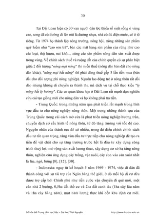 30


        Tại Đài Loan hiện có 30 vạn người dân tộc thiểu số sinh sống ở vùng
cao, song đã có đường đi lên núi là đường nhựa, nhà có đủ điện nước, có ô tô
riêng. Từ 1974 họ thành lập nông trường, nông hội, trồng những sản phẩm
quý hiếm như cao sơn trà, bán các mặt hàng sản phẩm của rừng như cao
các loại, thịt hươu, nai khô..., cùng các sản phẩm nông dân sản xuất được
trong vùng. Về chính sách thuế và ruộng đất của chính quyền có sự phân biệt
giữa 2 đối tượng nông mại nông thì miễn thuế (nông dân bán đất cho nông
dân khác), nông mại bất nông thì phải đóng thuế gấp 3 lần tiền mua (bán
đất cho đối tượng phi nông nghiệp). Nguồn lao động trẻ ở nông thôn rất dồi
dào nhưng không di chuyển ra thành thị, mà dịch vụ tại chỗ theo kiểu ly
nông bất ly hương. Các cơ quan khoa học ở Đài Loan rất mạnh dạn nghiên
cứu cải tạo giống mới cho nông dân và họ không phải trả tiền.
        - Trung Quốc: trong những năm qua phát triển rất mạnh trong lĩnh
vực đầu tư cho nông nghiệp nông thôn. Một trong những thành tựu của
Trung Quốc trong cải cách mở cửa là phát triển nông nghiệp hương trấn,
chuyển dịch cơ cấu kinh tế nông thôn, từ đó tăng trưởng với tốc độ cao.
Nguyên nhân của thành tựu đó có nhiều, trong đó điều chỉnh chính sách
đầu tư rất quan trọng, tăng vốn đầu tư trực tiếp cho nông nghiệp để tạo ra
tiền đề vật chất cho sự tăng trưởng trước hết là đầu tư xây dựng công
trình thuỷ lợi, mở rộng sản xuất lương thực, xây dựng cơ sở hạ tầng nông
thôn, nghiên cứu ứng dụng cây trồng, vật nuôi, cây con vào sản xuất nhất
là lúa, ngô, bông [8], [12], [30].
        - Indonexia: ngay từ kế hoạch 5 năm 1969 - 1974, việc di dân đã
thành công với sự tài trợ của Ngân hàng thế giới, ở đó mỗi hộ di cư đều
được trợ cấp bởi Chính phủ như tiền cước vận chuyển đi quê mới, một
căn nhà 2 buồng, 0,5ha đất thổ cư và 2ha đất canh tác (1ha cây lâu năm
và 1ha cây hàng năm), một năm lương thực khi đến khu định cư mới.




Số hóa bởi Trung tâm Học liệu – Đại học Thái Nguyên      http://www.lrc-tnu.edu.vn
 