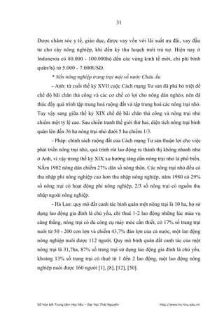 31


Được chăm sóc y tế, giáo dục, được vay vốn với lãi suất ưu đãi, vay đầu
tư cho cây nông nghiệp, khi đến kỳ thu hoạch mới trả nợ. Hiện nay ở
Indonexia có 80.000 - 100.000hộ đến các vùng kinh tế mới, chi phí bình
quân/hộ từ 5.000 - 7.000USD.
        * Nền nông nghiệp trang trại một số nước Châu Âu
        - Anh: từ cuối thế kỷ XVII cuộc Cách mạng Tư sản đã phá bỏ triệt để
chế độ bãi chăn thả công và các cơ chế có lợi cho nông dân nghèo, nên đã
thúc đẩy quá trình tập trung hoá ruộng đất và tập trung hoá các nông trại nhỏ.
Tuy vậy sang giữa thế kỷ XIX chế độ bãi chăn thả công và nông trại nhỏ
chiếm một tỷ lệ cao. Sau chiến tranh thế giới thứ hai, diện tích nông trại bình
quân lên đến 36 ha nông trại nhỏ dưới 5 ha chiếm 1/3.
        - Pháp: chính sách ruộng đất của Cách mạng Tư sản thuận lợi cho việc
phát triển nông trại nhỏ, quá trình rút lao động ra thành thị không nhanh như
ở Anh, vì vậy trong thế kỷ XIX xu hướng tăng dần nông trại nhỏ là phổ biến.
NĂm 1982 nông dân chiếm 27% dân số nông thôn. Các nông trại nhỏ đều có
thu nhập phi nông nghiệp cao hơn thu nhập nông nghiệp, năm 1980 có 29%
số nông trại có hoạt động phi nông nghiệp, 2/3 số nông trại có nguồn thu
nhập ngoài nông nghiệp.
        - Hà Lan: quy mô đất canh tác bình quân một nông trại là 10 ha, họ sử
dụng lao động gia đình là chủ yếu, chỉ thuê 1-2 lao động những lúc mùa vụ
căng thẳng, nông trại có đủ công cụ máy móc cần thiết, có 17% số trang trại
nuôi từ 50 - 200 con lợn và chiếm 43,7% đàn lợn của cả nước, một lao động
nông nghiệp nuôi được 112 người. Quy mô bình quân đất canh tác của một
nông trại là 31,7ha, 87% số trang trại sử dụng lao động gia đình là chủ yếu,
khoảng 13% số trang trại có thuê từ 1 đến 2 lao động, một lao động nông
nghiệp nuôi được 160 người [1], [8], [12], [30].




Số hóa bởi Trung tâm Học liệu – Đại học Thái Nguyên        http://www.lrc-tnu.edu.vn
 