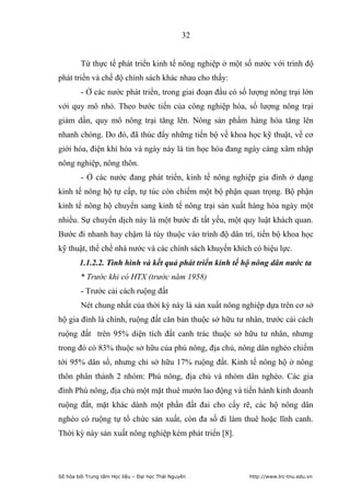 32


        Từ thực tế phát triển kinh tế nông nghiệp ở một số nước với trình độ
phát triển và chế độ chính sách khác nhau cho thấy:
        - Ở các nước phát triển, trong giai đoạn đầu có số lượng nông trại lớn
với quy mô nhỏ. Theo bước tiến của công nghiệp hóa, số lượng nông trại
giảm dần, quy mô nông trại tăng lên. Nông sản phẩm hàng hóa tăng lên
nhanh chóng. Do đó, đã thúc đẩy những tiến bộ về khoa học kỹ thuật, về cơ
giới hóa, điện khí hóa và ngày này là tin học hóa đang ngày càng xâm nhập
nông nghiệp, nông thôn.
        - Ở các nước đang phát triển, kinh tế nông nghiệp gia đình ở dạng
kinh tế nông hộ tự cấp, tự túc còn chiếm một bộ phận quan trọng. Bộ phận
kinh tế nông hộ chuyển sang kinh tế nông trại sản xuất hàng hóa ngày một
nhiều. Sự chuyển dịch này là một bước đi tất yếu, một quy luật khách quan.
Bước đi nhanh hay chậm là tùy thuộc vào trình độ dân trí, tiến bộ khoa học
kỹ thuật, thể chế nhà nước và các chính sách khuyến khích có hiệu lực.
        1.1.2.2. Tình hình và kết quả phát triển kinh tế hộ nông dân nước ta
        * Trước khi có HTX (trước năm 1958)
        - Trước cải cách ruộng đất
        Nét chung nhất của thời kỳ này là sản xuất nông nghiệp dựa trên cơ sở
hộ gia đình là chính, ruộng đất căn bản thuộc sở hữu tư nhân, trước cải cách
ruộng đất trên 95% diện tích đất canh trác thuộc sở hữu tư nhân, nhưng
trong đó có 83% thuộc sở hữu của phú nông, địa chủ, nông dân nghèo chiếm
tới 95% dân số, nhưng chỉ sở hữu 17% ruộng đất. Kinh tế nông hộ ở nông
thôn phân thành 2 nhóm: Phú nông, địa chủ và nhóm dân nghèo. Các gia
đình Phú nông, địa chủ một mặt thuê mướn lao động và tiến hành kinh doanh
ruộng đất, mặt khác dành một phần đất đai cho cấy rẽ, các hộ nông dân
nghèo có ruộng tự tổ chức sản xuất, còn đa số đi làm thuê hoặc lĩnh canh.
Thời kỳ này sản xuất nông nghiệp kém phát triển [8].




Số hóa bởi Trung tâm Học liệu – Đại học Thái Nguyên       http://www.lrc-tnu.edu.vn
 