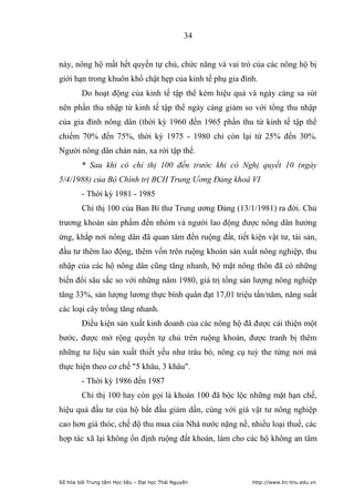 34


này, nông hộ mất hết quyền tự chủ, chức năng và vai trò của các nông hộ bị
giới hạn trong khuôn khổ chật hẹp của kinh tế phụ gia đình.
        Do hoạt động của kinh tế tập thể kém hiệu quả và ngày càng sa sút
nên phần thu nhập từ kinh tế tập thể ngày càng giảm so với tổng thu nhập
của gia đình nông dân (thời kỳ 1960 đến 1965 phần thu từ kinh tế tập thể
chiếm 70% đến 75%, thời kỳ 1975 - 1980 chỉ còn lại từ 25% đến 30%.
Người nông dân chán nản, xa rời tập thể.
        * Sau khi có chỉ thị 100 đến trước khi có Nghị quyết 10 (ngày
5/4/1988) của Bộ Chính trị BCH Trung Ương Đảng khoá VI
        - Thời kỳ 1981 - 1985
        Chỉ thị 100 của Ban Bí thư Trung ương Đảng (13/1/1981) ra đời. Chủ
trương khoán sản phẩm đến nhóm và người lao động được nông dân hưởng
ứng, khắp nơi nông dân đã quan tâm đến ruộng đất, tiết kiện vật tư, tài sản,
đầu tư thêm lao động, thêm vốn trên ruộng khoán sản xuất nông nghiệp, thu
nhập của các hộ nông dân cũng tăng nhanh, bộ mặt nông thôn đã có những
biến đổi sâu sắc so với những năm 1980, giá trị tổng sản lượng nông nghiệp
tăng 33%, sản lượng lương thực bình quân đạt 17,01 triệu tấn/năm, năng suất
các loại cây trồng tăng nhanh.
        Điều kiện sản xuất kinh doanh của các nông hộ đã được cải thiện một
bước, được mở rộng quyền tự chủ trên ruộng khoán, được tranh bị thêm
những tư liệu sản xuất thiết yếu như trâu bò, nông cụ tuỳ the từng nơi mà
thực hiện theo cơ chế 5 khâu, 3 khâu.
        - Thời kỳ 1986 đến 1987
        Chỉ thị 100 hay còn gọi là khoán 100 đã bộc lộc những mặt hạn chế,
hiệu quả đầu tư của hộ bắt đầu giảm dần, cùng với giá vật tư nông nghiệp
cao hơn giá thóc, chế độ thu mua của Nhà nước nặng nề, nhiều loại thuế, các
hợp tác xã lại không ổn định ruộng đất khoán, làm cho các hộ không an tâm




Số hóa bởi Trung tâm Học liệu – Đại học Thái Nguyên      http://www.lrc-tnu.edu.vn
 