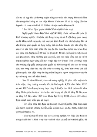 35


đầu tư và hợp tác xã thường xuyên nâng cao mức sản lượng khoán đã làm
cho nông dân không an tâm nhận khoán. Nhiều nơi đã trả lại ruộng đất cho
hợp tác xã, trước tình hình đó đòi hỏi có một cơ chế khoán mới.
        * Sau khi có Nghị quyết 10 Bộ Chính trị (1988 đến nay)
         Nghị quyết 10 của Bộ Chính trị (5/4/1988) về đổi mới cơ chế quản lý
kinh tế nông nghiệp với nhiều nội dung, trong đó có 2 nội dung quan trọng
đó là: khẳng định quyền tự chủ sản xuất kinh doanh cho các hộ nông dân và
chủ trương giao quyền sử dụng ruộng đất ổn định, lâu dài cho các nông hộ,
cùng với các biện pháp khác như xoá bỏ thu mua theo nghĩa vụ, tự do trao
đổi hàng hoá. Nghị quyết 10 của Bộ Chính trị đã làm cho hàng triệu hộ nông
dân phấn khởi, hăng hái tăng gia sản xuất, làm cho cuộc sống của họ và bộ
mặt nông thôn ngày càng đổi mới rõ rệt, đặc biệt từ năm 1991 việc thực hiện
chủ trương cấp giấy chứng nhận quyền sở hữu ruộng đất cho các hộ nông
dân, mở rộng việc cho vay vốn đến các nông hộ, thực hiện cuộc xoá đói
giảm nghèo trên diện rộng đã tăng thêm lòng tin, người nông dân có quyền
tự chủ trong sản xuất kinh doanh.
         Sau 20 năm đổi mới, sản xuất nông nghiệp đã phát triển một cách
toàn diện, tăng trưởng cao đạt tốc độ bình quân 4,3% năm. Năm 1997
so với 1987 sản lượng lương thực tăng 1,8 triệu tấn, bình quân mỗi năm
tăng 800 nghìn tấn đến 1 triệu tấn, sản lượng cà phê đã tăng 20 lần, cao
su tăng 3,5 lần, năm 1997 xuất khẩu đạt 3,5 tỷ USD, chiếm 40% tổng
kim ngạch xuất khẩu của cả nước.
         - Đời sống nông dân được cải thiện rõ rệt, ước tính thu nhập bình quân
đầu người tăng lên khoảng 1,5 lần, điều kiện ăn ở, đi lại, học hành, chữa bệnh
được cải thiện rõ rệt.
         - Chủ trương đổi mới hợp tác xã nông nghiệp, với việc xác định hộ
nông dân là đơn vị kinh tế tự chủ và chính sách kinh tế nhiều thành phần, đã




Số hóa bởi Trung tâm Học liệu – Đại học Thái Nguyên        http://www.lrc-tnu.edu.vn
 