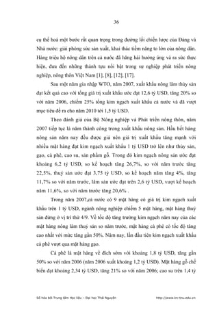 36


cụ thể hoá một bước rất quan trọng trong đường lối chiến lược của Đảng và
Nhà nước: giải phóng sức sản xuất, khai thác tiềm năng to lớn của nông dân.
Hàng triệu hộ nông dân trên cả nước đã hăng hái hưởng ứng và ra sức thực
hiện, đưa đến những thành tựu nổi bật trong sự nghiệp phát triển nông
nghiệp, nông thôn Việt Nam [1], [8], [12], [17].
         Sau một năm gia nhập WTO, năm 2007, xuất khẩu nông lâm thủy sản
đạt kết quả cao với tổng giá trị xuất khẩu ước đạt 12,6 tỷ USD, tăng 20% so
với năm 2006, chiếm 25% tổng kim ngạch xuất khẩu cả nước và đã vượt
mục tiêu đề ra cho năm 2010 tới 1,5 tỷ USD.
         Theo đánh giá của Bộ Nông nghiệp và Phát triển nông thôn, năm
2007 tiếp tục là năm thành công trong xuất khẩu nông sản. Hầu hết hàng
nông sản năm nay đều được giá nên giá trị xuất khẩu tăng mạnh với
nhiều mặt hàng đạt kim ngạch xuất khẩu 1 tỷ USD trở lên như thủy sản,
gạo, cà phê, cao su, sản phẩm gỗ. Trong đó kim ngạch nông sản ước đạt
khoảng 6,2 tỷ USD, so kế hoạch tăng 26,7%, so với năm trước tăng
22,5%, thuỷ sản ước đạt 3,75 tỷ USD, so kế hoạch năm tăng 4%, tăng
11,7% so với năm trước, lâm sản ước đạt trên 2,6 tỷ USD, vượt kế hoạch
năm 11,6%, so với năm trước tăng 20,6% .
         Trong năm 2007,cả nước có 9 mặt hàng có giá trị kim ngạch xuất
khẩu trên 1 tỷ USD, ngành nông nghiệp chiếm 5 mặt hàng, mặt hàng thuỷ
sản đứng ở vị trí thứ 4/9. Về tốc độ tăng trưởng kim ngạch năm nay của các
mặt hàng nông lâm thuỷ sản so năm trước, mặt hàng cà phê có tốc độ tăng
cao nhất với mức tăng gần 50%. Năm nay, lần đầu tiên kim ngạch xuất khẩu
cà phê vượt qua mặt hàng gạo.
         Cà phê là mặt hàng về đích sớm với khoảng 1,8 tỷ USD, tăng gần
50% so với năm 2006 (năm 2006 xuất khoảng 1,2 tỷ USD). Mặt hàng gỗ chế
biến đạt khoảng 2,34 tỷ USD, tăng 21% so với năm 2006; cao su trên 1,4 tỷ




Số hóa bởi Trung tâm Học liệu – Đại học Thái Nguyên     http://www.lrc-tnu.edu.vn
 