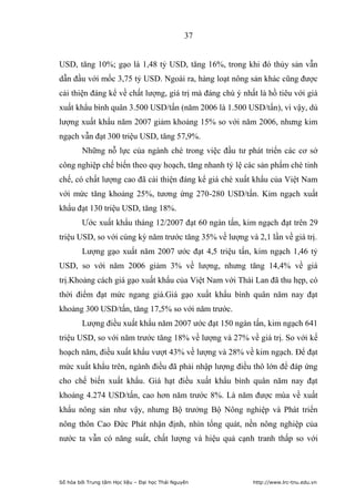 37


USD, tăng 10%; gạo là 1,48 tỷ USD, tăng 16%, trong khi đó thủy sản vẫn
dẫn đầu với mốc 3,75 tỷ USD. Ngoài ra, hàng loạt nông sản khác cũng được
cải thiện đáng kể về chất lượng, giá trị mà đáng chú ý nhất là hồ tiêu với giá
xuất khẩu bình quân 3.500 USD/tấn (năm 2006 là 1.500 USD/tấn), vì vậy, dù
lượng xuất khẩu năm 2007 giảm khoảng 15% so với năm 2006, nhưng kim
ngạch vẫn đạt 300 triệu USD, tăng 57,9%.
         Những nỗ lực của ngành chè trong việc đầu tư phát triển các cơ sở
công nghiệp chế biến theo quy hoạch, tăng nhanh tỷ lệ các sản phẩm chè tinh
chế, có chất lượng cao đã cải thiện đáng kể giá chè xuất khẩu của Việt Nam
với mức tăng khoảng 25%, tương ứng 270-280 USD/tấn. Kim ngạch xuất
khẩu đạt 130 triệu USD, tăng 18%.
         Ước xuất khẩu tháng 12/2007 đạt 60 ngàn tấn, kim ngạch đạt trên 29
triệu USD, so với cùng kỳ năm trước tăng 35% về lượng và 2,1 lần về giá trị.
         Lượng gạo xuất năm 2007 ước đạt 4,5 triệu tấn, kim ngạch 1,46 tỷ
USD, so với năm 2006 giảm 3% về lượng, nhưng tăng 14,4% về giá
trị.Khoảng cách giá gạo xuất khẩu của Việt Nam với Thái Lan đã thu hẹp, có
thời điểm đạt mức ngang giá.Giá gạo xuất khẩu bình quân năm nay đạt
khoảng 300 USD/tấn, tăng 17,5% so với năm trước.
         Lượng điều xuất khẩu năm 2007 ước đạt 150 ngàn tấn, kim ngạch 641
triệu USD, so với năm trước tăng 18% về lượng và 27% về giá trị. So với kế
hoạch năm, điều xuất khẩu vượt 43% về lượng và 28% về kim ngạch. Để đạt
mức xuất khẩu trên, ngành điều đã phải nhập lượng điều thô lớn để đáp ứng
cho chế biến xuất khẩu. Giá hạt điều xuất khẩu bình quân năm nay đạt
khoảng 4.274 USD/tấn, cao hơn năm trước 8%. Là năm được mùa về xuất
khẩu nông sản như vậy, nhưng Bộ trưởng Bộ Nông nghiệp và Phát triển
nông thôn Cao Đức Phát nhận định, nhìn tổng quát, nền nông nghiệp của
nước ta vẫn có năng suất, chất lượng và hiệu quả cạnh tranh thấp so với




Số hóa bởi Trung tâm Học liệu – Đại học Thái Nguyên       http://www.lrc-tnu.edu.vn
 