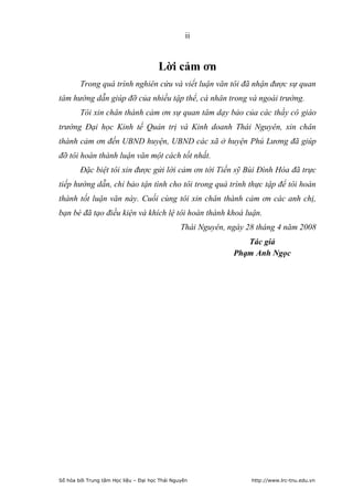 ii


                                       Lời cảm ơn
        Trong quá trình nghiên cứu và viết luận văn tôi đã nhận được sự quan
tâm hướng dẫn giúp đỡ của nhiều tập thể, cá nhân trong và ngoài trường.
        Tôi xin chân thành cảm ơn sự quan tâm dạy bảo của các thầy cô giáo
trường Đại học Kinh tế Quản trị và Kinh doanh Thái Nguyên, xin chân
thành cảm ơn đến UBND huyện, UBND các xã ở huyện Phú Lương đã giúp
đỡ tôi hoàn thành luận văn một cách tốt nhất.
        Đặc biệt tôi xin được gửi lời cảm ơn tới Tiến sỹ Bùi Đình Hòa đã trực
tiếp hướng dẫn, chỉ bảo tận tình cho tôi trong quá trình thực tập để tôi hoàn
thành tốt luận văn này. Cuối cùng tôi xin chân thành cảm ơn các anh chị,
bạn bè đã tạo điều kiện và khích lệ tôi hoàn thành khoá luận.
                                                Thái Nguyên, ngày 28 tháng 4 năm 2008
                                                                 Tác giả
                                                              Phạm Anh Ngọc




Số hóa bởi Trung tâm Học liệu – Đại học Thái Nguyên                http://www.lrc-tnu.edu.vn
 