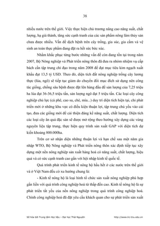 38


nhiều nước trên thế giới. Việc thực hiện chủ trương nâng cao năng suất, chất
lượng, hạ giá thành, tăng sức cạnh tranh của các sản phẩm nông lâm thủy sản
chưa được nhiều. Vấn đề dịch bệnh trên cây trồng, gia súc, gia cầm và vệ
sinh an toàn thực phẩm đang đặt ra hết sức bức xúc.
         Nhằm khắc phục từng bước những vấn đề còn đang tồn tại trong năm
2007, Bộ Nông nghiệp và Phát triển nông thôn đã đưa ra nhóm nhiệm vụ cấp
bách cần tập trung chỉ đạo trong năm 2008 để đạt mục tiêu kim ngạch xuất
khẩu đạt 13,5 tỷ USD. Theo đó, diện tích đất nông nghiệp trồng cây lương
thực (lúa, ngô) sẽ tiếp tục giảm do chuyển đổi mục đích sử dụng nên công
tác giống, chống sâu bệnh được đặt lên hàng đầu để sản lượng của 7,25 triệu
ha lúa đạt 36-36,5 triệu tấn, sản lượng ngô đạt 5 triệu tấn. Các loại cây công
nghiệp chủ lực (cà phê, cao su, chè, mía...) duy trì diện tích hiện tại, chỉ phát
triển mới ở những khu vực có điều kiện thuận lợi, tập trung chủ yếu vào cải
tạo, đưa các giống mới để cải thiện đáng kể năng suất, chất lượng. Diện tích
các loại cây ăn quả đặc sản sẽ được mở rộng theo hướng xây dựng các vùng
nguyên liệu tập trung, thực hiện quy trình sản xuất GAP với diện tích dự
kiến khoảng 800.000ha.
         Trên cơ sở nhận diện những thuận lợi và hạn chế sau một năm gia
nhập WTO, Bộ Nông nghiệp và Phát triển nông thôn xác định tiếp tục xây
dựng một nền nông nghiệp sản xuất hàng hoá có năng suất, chất lượng, hiệu
quả và có sức cạnh tranh cao gắn với hội nhập kinh tế quốc tế.
         Quá trình phát triển kinh tế nông hộ hầu hết ở các nước trên thế giới
và ở Việt Nam đều có xu hướng chung là:
         - Kinh tế nông hộ là loại hình tổ chức sản xuất nông nghiệp phù hợp
gắn liền với quá trình công nghiệp hoá từ thấp đến cao. Kinh tế nông hộ là sự
phát triển tất yếu của nền nông nghiệp trong quá trình công nghiệp hoá.
Chính công nghiệp hoá đã đặt yêu cầu khách quan cho sự phát triển sản xuất




Số hóa bởi Trung tâm Học liệu – Đại học Thái Nguyên         http://www.lrc-tnu.edu.vn
 