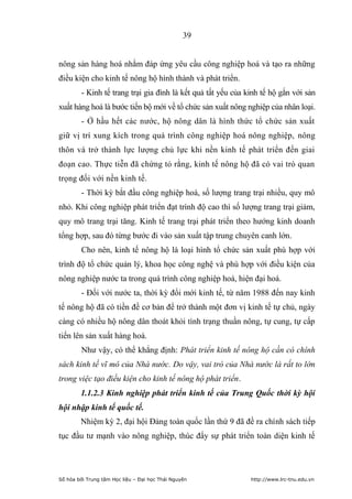 39


nông sản hàng hoá nhằm đáp ứng yêu cầu công nghiệp hoá và tạo ra những
điều kiện cho kinh tế nông hộ hình thành và phát triển.
         - Kinh tế trang trại gia đình là kết quả tất yếu của kinh tế hộ gắn với sản
xuất hàng hoá là bước tiến bộ mới về tổ chức sản xuất nông nghiệp của nhân loại.
         - Ở hầu hết các nước, hộ nông dân là hình thức tổ chức sản xuất
giữ vị trí xung kích trong quá trình công nghiệp hoá nông nghiệp, nông
thôn và trở thành lực lượng chủ lực khi nền kinh tế phát triển đến giai
đoạn cao. Thực tiễn đã chứng tỏ rằng, kinh tế nông hộ đã có vai trò quan
trọng đối với nền kinh tế.
         - Thời kỳ bắt đầu công nghiệp hoá, số lượng trang trại nhiều, quy mô
nhỏ. Khi công nghiệp phát triển đạt trình độ cao thì số lượng trang trại giảm,
quy mô trang trại tăng. Kinh tế trang trại phát triển theo hướng kinh doanh
tổng hợp, sau đó từng bước đi vào sản xuất tập trung chuyên canh lớn.
         Cho nên, kinh tế nông hộ là loại hình tổ chức sản xuất phù hợp với
trình độ tổ chức quản lý, khoa học công nghệ và phù hợp với điều kiện của
nông nghiệp nước ta trong quá trình công nghiệp hoá, hiện đại hoá.
         - Đối với nước ta, thời kỳ đổi mới kinh tế, từ năm 1988 đến nay kinh
tế nông hộ đã có tiền đề cơ bản để trở thành một đơn vị kinh tế tự chủ, ngày
càng có nhiều hộ nông dân thoát khỏi tình trạng thuần nông, tự cung, tự cấp
tiến lên sản xuất hàng hoá.
         Như vậy, có thể khẳng định: Phát triển kinh tế nông hộ cần có chính
sách kinh tế vĩ mô của Nhà nước. Do vậy, vai trò của Nhà nước là rất to lớn
trong việc tạo điều kiện cho kinh tế nông hộ phát triển.
        1.1.2.3 Kinh nghiệp phát triển kinh tế của Trung Quốc thời kỳ hội
hội nhập kinh tế quốc tế.
        Nhiệm kỳ 2, đại hội Đảng toàn quốc lần thứ 9 đã đề ra chính sách tiếp
tục đầu tư mạnh vào nông nghiệp, thúc đẩy sự phát triển toàn diện kinh tế




Số hóa bởi Trung tâm Học liệu – Đại học Thái Nguyên            http://www.lrc-tnu.edu.vn
 