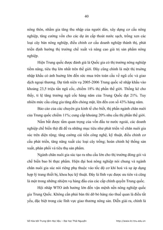 40


nông thôn, nhằm gia tăng thu nhập của người dân, xây dựng cơ cấu nông
nghiệp, tăng cường vốn cho các dự án cấp thoát nước sạch, trồng xen các
loại cây bán nông nghiệp, điều chỉnh cơ cấu doanh nghiệp thành thị, phát
triển định hướng thị trường chế xuất và nâng cao giá trị sản phẩm nông
nghiệp.
        Hiện Trung quốc được đánh giá là Quốc gia có thị trường nông nghiệp
tiềm năng, tiêu thụ lớn nhất trên thế giới. Đây cũng chính là một thị truờng
nhập khẩu có ảnh huởng lớn đến sức mua trên toàn cầu về ngũ cốc và giao
dịch ngoại thương. Dự tính niên vụ 2005-2006 Trung quốc sẽ nhập khẩu vào
khoảng 23,5 triệu tấn ngũ cốc, chiếm 18% thị phần thế giới. Thống kê cho
thấy, tỉ lệ tăng trưởng ngũ cốc hàng năm của Trung Quốc đạt 21%. Tuy
nhiên mức cầu cũng gia tăng đến chóng mặt, lên đến con số 43% hàng năm.
        Báo cáo của các chuyên gia kinh tế cho biết, thị phần ngành chăn nuôi
của Trung quốc chiếm 11%; cung cấp khoảng 20% nhu cầu thị phần thế giới.
        Nắm bắt được tầm quan trọng của vốn đầu tư nước ngoài, các doanh
nghiệp chế biến thịt đã đề ra những mục tiêu như phát triển về chăn nuôi gia
súc trên diện rộng; tăng cường cải tiến công nghệ, kỹ thuật, điều chỉnh cơ
cấu phát triển, tăng năng xuất các loại cây trồng; hoàn chỉnh hệ thống sản
xuất, phân phối và tiêu thụ sản phẩm.
        Ngành chăn nuôi gia súc tạo ra nhu cầu lớn cho thị trường đóng gói và
chế biến bao bì thực phẩm. Hiện đại hoá nông nghiệp nói chung và ngành
chăn nuôi gia súc nói riêng phụ thuộc vào tốc độ cơ khí hoá và sự áp dụng
hợp lý trang thiết bị, khoa học kỹ thuật. Đây là lĩnh vực được ưu tiên và cũng
là một trong những nhiệm vụ hàng đầu của các cấp chính quyền Trung quốc.
        Hội nhâp WTO ảnh hưởng lớn đến vận mệnh nền nông nghiệp quốc
gia Trung Quốc. Không cần phải bàn thì dỡ bỏ hàng rào thuế quan là điều tất
yếu, đặc biệt trong các lĩnh vực giao thương nông sản. Diễn giải ra, chính là




Số hóa bởi Trung tâm Học liệu – Đại học Thái Nguyên       http://www.lrc-tnu.edu.vn
 
