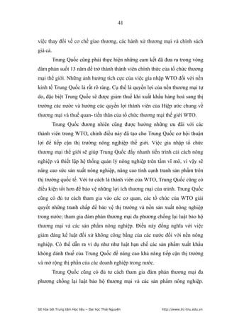 41


việc thay đổi về cơ chế giao thương, các hành xử thương mại và chính sách
giá cả.
          Trung Quốc cũng phải thực hiện những cam kết đã đưa ra trong vòng
đàm phán suốt 13 năm để trở thành thành viên chính thức của tổ chức thương
mại thế giới. Những ảnh hưởng tích cực của việc gia nhập WTO đối với nền
kinh tế Trung Quốc là rất rõ ràng. Cụ thể là quyền lợi của nền thương mại tự
do, đặc biệt Trung Quốc sẽ được giảm thuế khi xuất khẩu hàng hoá sang thị
trường các nước và hưởng các quyền lợi thành viên của Hiệp ước chung về
thương mại và thuế quan- tiền thân của tổ chức thương mại thế giới WTO.
          Trung Quốc đương nhiên cũng được hưởng những ưu đãi với các
thành viên trong WTO, chính điều này đã tạo cho Trung Quốc cơ hội thuận
lợi để tiếp cận thị trường nông ngjhiệp thế giới. Việc gia nhập tổ chức
thương mại thế giới sẽ giúp Trung Quốc đẩy nhanh tiến trình cải cách nông
nghiệp và thiết lập hệ thống quản lý nông nghiệp trên tầm vĩ mô, vì vậy sẽ
nâng cao sức sản xuất nông nghiệp, nâng cao tính cạnh tranh sản phẩm trên
thị trường quốc tế. Với tư cách là thành viên của WTO, Trung Quốc cũng có
điều kiện tốt hơn để bảo vệ những lợi ích thương mại của minh. Trung Quốc
cũng có đủ tư cách tham gia vào các cơ quan, các tổ chức của WTO giải
quyết những tranh chấp để bảo vệ thị trường và nền sản xuất nông nghiệp
trong nước; tham gia đàm phán thương mại đa phương chống lại luật bảo hộ
thương mại và các sản phẩm nông nghiệp. Điều này đồng nghĩa với việc
giảm đáng kể luật đối xử không công bằng của các nước đối với nền nông
nghiệp. Có thể dẫn ra ví dụ như như luật hạn chế các sản phẩm xuất khẩu
không đánh thuế của Trung Quốc để nâng cao khả năng tiếp cận thị trường
và mở rộng thị phần của các doanh nghiệp trong nước.
          Trung Quốc cũng có đủ tư cách tham gia đàm phán thương mại đa
phương chống lại luật bảo hộ thương mại và các sản phẩm nông nghiệp.




Số hóa bởi Trung tâm Học liệu – Đại học Thái Nguyên      http://www.lrc-tnu.edu.vn
 