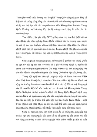 42


Tham gia vào tổ chức thương mại thế giới Trung Quốc cũng sẽ giảm đáng kể
luật đối xử không công bằng của các nước đối với nền nông nghiệp của mình
ví dụ như luật hạn chế các sản phẩm xuất khẩu không đánh thuế của Trung
Quốc để nâng cao khả năng tiếp cận thị trường và mở rộng thị phần của các
doanh nghiệp.
         Tuy nhiên, việc gia nhập WTO giống như con dao hai lưỡi bởi nó
cũng khiến nền nông nghiệp Trung Quốc phải mở cửa thị trường trong nước
và xoá bỏ mọi loại thuế đối với các mặt hàng nông sản nhập khẩu. Do những
chính sách bảo hộ sản phẩm nông sản nội địa của chính phủ không còn nữa
nên Trung Quốc sẽ phải đối mặt vói các mặt hàng nông sản giá rẻ của nước
ngoài.
         Các sản phẩm nông nghiệp của nước ngoài ồ ạt tràn vào Trung Quốc
sẽ đặt một sức ép lớn lên việc duy trì tỉ giá với đồng ngoại tệ, nguồn tài
chính của các mặt hàng nhập khẩu. Gia nhập WTO sẽ có ảnh hưởng rộng lớn
đến hầu hết các sản phẩm nông sản của Trung Quốc như: ngũ cốc, bông, dầu.
         Trong hội nghị bàn tròn tại Uruguay, một số thành viên của WTO
như: Nhật Bản, Hàn Quốc, Liên minh Châu Âu và Hoa Kị đã cam kết sẽ mở
rộng thị trường hơn nữa và xoá bỏ chính sách bảo hộ đối với mặt hàng ngũ
cốc đã tạo điều kiện hết sức thuận lợi cho các nhà xuất khẩu ngũ cốc Trung
Quốc. Xuất phát từ tình hình trên, chính phủ Trung Quốc đã quyết định tăng
cường đầu tư và nguồn cung cấp cho các sản phẩm nông nghiệp trong nước.
Giá lúa mì trên thị trường thế giới liên tục tăng buộc Trung Quốc – một
trong những nhà nhập khẩu lúa mì lớn nhất thế giới phải cắt giảm lượng
nhập khẩu và phải phụ thuộc rất nhiều vào nguồn cung cấp trong nước.
         Cũng tại hội nghị này, liên minh Châu Âu và những nhà cung cấp lúa
mì dài hạn cho Trung Quốc đều cam kết sẽ cắt giảm trợ cấp chính phủ đối
với nông dân trồng lúa mì, vì đây nguyên nhân chính khiến giá lúa mì xuất




Số hóa bởi Trung tâm Học liệu – Đại học Thái Nguyên     http://www.lrc-tnu.edu.vn
 