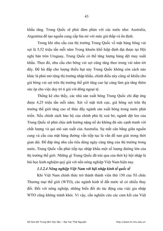 43


khẩu tăng. Trung Quốc sẽ phải đàm phán với các nước như: Australia,
Argentina để tạo nguồn cung cấp lúa mì với mức giá thấp và ổn định.
        Trong khi nhu cầu của thị trường Trung Quốc về mặt hàng bông vải
sợi là 5,52 triệu tấn mỗi năm Trong khuôn khổ hiệp định đạt được tại Hội
nghị bàn tròn Uruguay, Trung Quốc có thể tăng lượng hàng dệt may xuất
khẩu. Theo đó, nhu cầu cho bông vải sợi cũng tăng theo trong vài năm tới
đây. Để bù đắp cho lượng thiếu hụt này Trung Quốc không còn cách nào
khác là phải mở rộng thị trường nhập khẩu, chính điều này cũng sẽ khiến cho
giá bông vải sợi trên thị trường thế giới tăng cao lại càng làm gia tăng thêm
sức ép cho việc duy trì tỉ giá với đông ngoại tệ.
        Thống kê cho thấy, các nhà sản xuất bông Trung Quốc chỉ đáp ứng
được 4,25 triệu tấn mỗi năm. Xét về mặt tích cực, giá bông sợi trên thị
trường thế giới tăng cao sẽ thúc đẩy ngành sản xuất bông trong nước phát
triển. Nếu chính sách bảo hộ của chính phủ bị xoá bỏ, ngành dệt len của
Trung Quốc sẽ phải chịu ảnh hưởng nặng nề do không đủ sức cạnh tranh với
chất lượng và qui mô sản xuất của Australia. Sự mất cân bằng giữa nguồn
cung và cầu của mặt hàng đường vẫn tiếp tục là vấn đề nan giải trong thời
gian dài. Để đáp ứng nhu cầu tiêu dùng ngày càng tăng của thị trường trong
nước, Trung Quốc vẫn phải tiếp tục nhập khẩu một số lượng đường lớn của
thị trường thế giới. Những gì Trung Quốc đã trải qua của thời kỳ hội nhập là
bài học kinh nghiệm quý giá với nền nông nghiệp Việt Nam hiện nay.
        1.1.2.4 Nông nghiệp Việt Nam với hội nhập kinh tế quốc tế
        Khi Việt Nam chính thức trở thành thành viên thứ 150 của Tổ chức
Thương mại thế giới (WTO), các ngành kinh tế đất nước sẽ có nhiều thay
đổi. Đối với nông nghiệp, những biến đổi do tác động của việc gia nhập
WTO cũng không tránh khỏi. Vì vậy, cần nghiên cứu các cam kết của Việt




Số hóa bởi Trung tâm Học liệu – Đại học Thái Nguyên      http://www.lrc-tnu.edu.vn
 