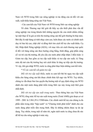 44


Nam với WTO trong lĩnh vực nông nghiệp và tác động của nó đối với sản
xuất, xuất khẩu hàng nông sản Việt Nam.
        - Các cam kết của Việt Nam với WTO trong lĩnh vực nông nghiệp
        Tổ chức Thương mại thế giới đã thấy sự cần thiết phải đưa vấn đề
nông nghiệp vào trong khuôn khổ những nguyên tắc của mình nhằm chống
lại một thực tế là giá cả trên thị trường nông sản thế giới thường bị bóp méo.
Bởi đây là mặt hàng có tính nhạy cảm cao, luôn được các nước có chính sách
duy trì bảo hộ cao, chặt chẽ và đồng thời tìm cách hỗ trợ cho xuất khẩu. Cụ
thể, Hiệp định Nông nghiệp (AOA), với mục tiêu cải cách thương mại quốc
tế đối với hàng nông sản theo hướng công bằng, bình đẳng, góp phần củng
cố vai trò của thị trường, đã yêu cầu các nước phải chấp nhận 2 điều kiện: i)
Giảm trợ cấp, bao gồm cả trợ cấp xuất khẩu và trợ cấp sản xuất; ii) Tăng
mức độ mở cửa thị trường hay nói cách khác là tăng sự tiếp cận thị trường.
Vì vậy, khi gia nhập WTO, nước ta cũng phải thực hiện những cam kết trên.
        * Về các cam kết cắt giảm trợ cấp
        Đối với trợ cấp xuất khẩu, nước ta cam kết bãi bỏ ngay trợ cấp xuất
khẩu cho hàng nông sản khi được chính thức kết nạp vào WTO. Tuy nhiên,
chúng ta vẫn được bảo lưu quyền thụ hưởng một số quy định riêng của WTO
dành cho một nước đang phát triển trong lĩnh vực này trong một thời gian
nhất định.
        Đối với trợ cấp sản xuất trong nước: Theo thông báo của Việt Nam
cho WTO, tổng mức hỗ trợ sản xuất trong nước (Total AMS) giai đoạn cơ sở
1999 - 2001 là 3.961,59 tỉ VNĐ/năm. Các chính sách hỗ trợ của chúng ta đa
phần nằm trong diện hộp xanh và Chương trình phát triển dành cho các
nước đang phát triển tầm trung bình. Đây là những nhóm được tự do áp
dụng. Tuy nhiên, trong một số năm tới, ngân sách nước ta cũng chưa đủ sức
để hỗ trợ cho nông nghiệp ở mức này.




Số hóa bởi Trung tâm Học liệu – Đại học Thái Nguyên       http://www.lrc-tnu.edu.vn
 