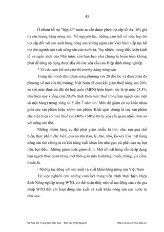 45


        Ở nhóm hỗ trợ hộp đỏ nước ta vẫn được phép trợ cấp tối đa 10% giá
trị sản lượng hàng nông sản. Về nguyên tắc, những cam kết về việc loại bỏ
trợ cấp đối với sản xuất hàng nông sản không ngăn cản Việt Nam tiếp tục hỗ
trợ cho ngành sản xuất nông sản của nước ta. Tuy nhiên, trong điều kiện kinh
tế và ngân sách của Nhà nước còn hạn hẹp như chúng ta hoàn toàn không
phải dễ dàng áp dụng được đầy đủ các yêu cầu của Hiệp định nông nghiệp.
        * Về các cam kết mở cửa thị trường hàng nông sản
        Trong tiến trình đàm phán song phương với 28 đối tác và đàm phán đa
phương về mở cửa thị trường, Việt Nam đã cam kết giảm thuế nông sản 20%
so với mức thuế ưu đãi tối huệ quốc (MFN) hiện hành, tức là từ mức 23,5%
như hiện nay xuống còn 20,9% (tính theo mức thuế trong hạn ngạch của một
số mặt hàng) trong vòng từ 5 đến 7 năm tới. Mức độ giảm có sự khác nhau
giữa các sản phẩm hoặc nhóm sản phẩm. Khái quát chung là các sản phẩm
chế biến hiện có mức thuế cao (40% - 50%) thì bị yêu cầu giảm nhiều hơn so
với nông sản thô.
        Những nhóm hàng cụ thể phải giảm nhiều là thịt, sữa, rau quả chế
biến, thực phẩm chế biến, quả ôn đới (táo, lê, đào, nho, ki-wi). Các mặt hàng
nông sản thô chúng ta có khả năng xuất khẩu lớn như gạo, cà-phê, cao su, hạt
tiêu, hạt điều... không giảm hoặc giảm rất ít. Một số mặt hàng vẫn sẽ áp dụng
hạn ngạch thuế quan trong một thời gian nữa là đường, muối, trứng, gia cầm,
thuốc lá.
        - Những tác động với sản xuất và xuất khẩu hàng nông sản Việt Nam
        Từ việc nghiên cứu những cam kết trong tiến trình thực hiện Hiệp
định Nông nghiệp trong WTO, có thể nhận thấy một số tác động của việc gia
nhập WTO đối với hoạt động sản xuất và xuất khẩu nông sản của nước ta
như sau:




Số hóa bởi Trung tâm Học liệu – Đại học Thái Nguyên        http://www.lrc-tnu.edu.vn
 