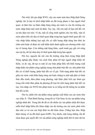 46


        Thứ nhất, khi gia nhập WTO, việc các nước tuân theo Hiệp định Nông
nghiệp, tức là duy trì thuế nhập khẩu ưu đãi trong phạm vi hạn ngạch thuế
quan, sẽ đảm bảo sự thâm nhập hàng nông sản nước ta vào thị trường các
nước nhập khẩu một cách ổn định. Tuy vậy, vẫn còn một số hạn chế đối với
sự bảo đảm nói trên. Ví dụ, một số công trình nghiên cứu cho thấy, một số
nước phát triển chỉ duy trì thuế quan thấp trong hạn ngạch thuế quan đối với
việc nhập khẩu những loại ngũ cốc có chất lượng thấp dùng làm thức ăn
chăn nuôi hoặc sẽ được tái xuất khẩu dưới danh nghĩa của chương trình viện
trợ về lương thực. Còn những mặt hàng khác, cạnh tranh gay gắt với nông
sản của họ, thì lại chưa duy trì thuế quan thấp trong hạn ngạch.
        Thứ hai, nguyên tắc mở cửa thị trường công khai trong Hiệp định
Nông nghiệp phụ thuộc vào cách thức phân bổ hạn ngạch nhập khẩu tối
thiểu, và do vậy, đã tạo ra một số các biện pháp điều tiết khối lượng xuất
nhập khẩu sản phẩm nông nghiệp mang tính phân biệt đối xử, như phân biệt
đối xử về khối lượng, phân biệt đối xử về giá. Tình trạng phân biệt đối xử
giữa các nước xuất khẩu hàng nông sản buộc chúng ta một mặt phải có hình
thức đấu tranh, đàm phán song phương, mặt khác phải tích cực tham gia
trong tiến trình đàm phán đa phương để loại bỏ tình trạng phân biệt đối xử
này. Gia nhập vào WTO cho phép nước ta có tiếng nói để chống lại sự phân
biệt đối xử đó.
        Thứ ba, phần lớn sản phẩm nông nghiệp xuất khẩu của các nước khu
vực châu Á - Thái Bình Dương, trong đó có Việt Nam, là các sản phẩm nông
nghiệp nhiệt đới. Trong khi đó đã có rất nhiều các sản phẩm nhiệt đới được
miễn thuế nhập khẩu khi thâm nhập vào thị trường của các nước phát triển
dựa trên cơ sở của các hiệp định ưu đãi khác nhau. Chẳng hạn như, Hiệp
định chung về ưu đãi thuế quan (GSP). Tuy nhiên, một trong những vấn đề
chưa được giải quyết đối với sản phẩm nông nghiệp nhiệt đới là mức độ leo




Số hóa bởi Trung tâm Học liệu – Đại học Thái Nguyên        http://www.lrc-tnu.edu.vn
 