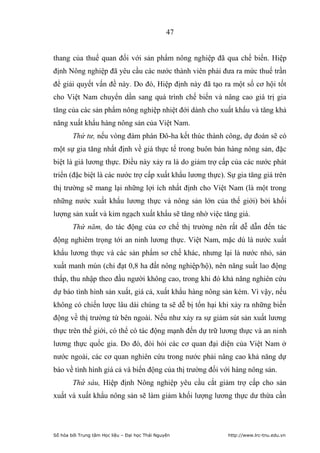 47


thang của thuế quan đối với sản phẩm nông nghiệp đã qua chế biến. Hiệp
định Nông nghiệp đã yêu cầu các nước thành viên phải đưa ra mức thuế trần
để giải quyết vấn đề này. Do đó, Hiệp định này đã tạo ra một số cơ hội tốt
cho Việt Nam chuyển dần sang quá trình chế biến và nâng cao giá trị gia
tăng của các sản phẩm nông nghiệp nhiệt đới dành cho xuất khẩu và tăng khả
năng xuất khẩu hàng nông sản của Việt Nam.
        Thứ tư, nếu vòng đàm phán Đô-ha kết thúc thành công, dự đoán sẽ có
một sự gia tăng nhất định về giá thực tế trong buôn bán hàng nông sản, đặc
biệt là giá lương thực. Điều này xảy ra là do giảm trợ cấp của các nước phát
triển (đặc biệt là các nước trợ cấp xuất khẩu lương thực). Sự gia tăng giá trên
thị trường sẽ mang lại những lợi ích nhất định cho Việt Nam (là một trong
những nước xuất khẩu lương thực và nông sản lớn của thế giới) bởi khối
lượng sản xuất và kim ngạch xuất khẩu sẽ tăng nhờ việc tăng giá.
        Thứ năm, do tác động của cơ chế thị trường nên rất dễ dẫn đến tác
động nghiêm trọng tới an ninh lương thực. Việt Nam, mặc dù là nước xuất
khẩu lương thực và các sản phẩm sơ chế khác, nhưng lại là nước nhỏ, sản
xuất manh mún (chỉ đạt 0,8 ha đất nông nghiệp/hộ), nên năng suất lao động
thấp, thu nhập theo đầu người không cao, trong khi đó khả năng nghiên cứu
dự báo tình hình sản xuất, giá cả, xuất khẩu hàng nông sản kém. Vì vậy, nếu
không có chiến lược lâu dài chúng ta sẽ dễ bị tổn hại khi xảy ra những biến
động về thị trường từ bên ngoài. Nếu như xảy ra sự giảm sút sản xuất lương
thực trên thế giới, có thể có tác động mạnh đến dự trữ lương thực và an ninh
lương thực quốc gia. Do đó, đòi hỏi các cơ quan đại diện của Việt Nam ở
nước ngoài, các cơ quan nghiên cứu trong nước phải nâng cao khả năng dự
báo về tình hình giá cả và biến động của thị trường đối với hàng nông sản.
        Thứ sáu, Hiệp định Nông nghiệp yêu cầu cắt giảm trợ cấp cho sản
xuất và xuất khẩu nông sản sẽ làm giảm khối lượng lương thực dư thừa cần




Số hóa bởi Trung tâm Học liệu – Đại học Thái Nguyên        http://www.lrc-tnu.edu.vn
 