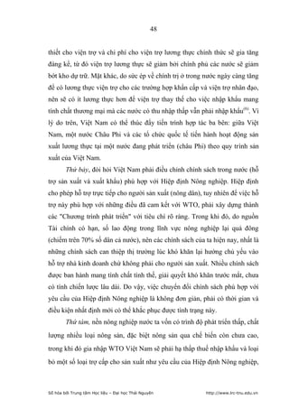 48


thiết cho viện trợ và chi phí cho viện trợ lương thực chính thức sẽ gia tăng
đáng kể, từ đó viện trợ lương thực sẽ giảm bởi chính phủ các nước sẽ giảm
bớt kho dự trữ. Mặt khác, do sức ép về chính trị ở trong nước ngày càng tăng
để có lương thực viện trợ cho các trường hợp khẩn cấp và viện trợ nhân đạo,
nên sẽ có ít lương thực hơn để viện trợ thay thế cho việc nhập khẩu mang
tính chất thương mại mà các nước có thu nhập thấp vẫn phải nhập khẩu(6). Vì
lý do trên, Việt Nam có thể thúc đẩy tiến trình hợp tác ba bên: giữa Việt
Nam, một nước Châu Phi và các tổ chức quốc tế tiến hành hoạt động sản
xuất lương thực tại một nước đang phát triển (châu Phi) theo quy trình sản
xuất của Việt Nam.
        Thứ bảy, đòi hỏi Việt Nam phải điều chỉnh chính sách trong nước (hỗ
trợ sản xuất và xuất khẩu) phù hợp với Hiệp định Nông nghiệp. Hiệp định
cho phép hỗ trợ trực tiếp cho người sản xuất (nông dân), tuy nhiên để việc hỗ
trợ này phù hợp với những điều đã cam kết với WTO, phải xây dựng thành
các Chương trình phát triển với tiêu chí rõ ràng. Trong khi đó, do nguồn
Tài chính có hạn, số lao động trong lĩnh vực nông nghiệp lại quá đông
(chiếm trên 70% số dân cả nước), nên các chính sách của ta hiện nay, nhất là
những chính sách can thiệp thị trường lúc khó khăn lại hướng chủ yếu vào
hỗ trợ nhà kinh doanh chứ không phải cho người sản xuất. Nhiều chính sách
được ban hành mang tính chất tình thế, giải quyết khó khăn trước mắt, chưa
có tính chiến lược lâu dài. Do vậy, việc chuyển đổi chính sách phù hợp với
yêu cầu của Hiệp định Nông nghiệp là không đơn giản, phải có thời gian và
điều kiện nhất định mới có thể khắc phục được tình trạng này.
        Thứ tám, nền nông nghiệp nước ta vốn có trình độ phát triển thấp, chất
lượng nhiều loại nông sản, đặc biệt nông sản qua chế biến còn chưa cao,
trong khi đó gia nhập WTO Việt Nam sẽ phải hạ thấp thuế nhập khẩu và loại
bỏ một số loại trợ cấp cho sản xuất như yêu cầu của Hiệp định Nông nghiệp,



Số hóa bởi Trung tâm Học liệu – Đại học Thái Nguyên       http://www.lrc-tnu.edu.vn
 