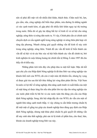 49


nên sẽ phải đối mặt với rất nhiều khó khăn, thách thức. Chăn nuôi bò, lợn,
gia cầm, sữa, công nghiệp chế biến thực phẩm, mía đường là những ngành
có sức cạnh tranh kém, sẽ gặp phải rất nhiều khó khăn ngay tại thị trường
trong nước. Điều đó sẽ gây tác động bất lợi về kinh tế và xã hội cho nông
nghiệp, nông thôn và nông dân nước ta. Vì vậy, Chính phủ cần có chính sách
chuyển dịch cơ cấu ngành nghề trong nông nghiệp và nông thôn phù hợp với
từng địa phương. Nhanh chóng giải quyết những vấn đề kinh tế nảy sinh
trong nông nghiệp, nông thôn. Tránh để các vấn đề kinh tế biến thành các
vấn đề xã hội và từ các bức xúc xã hội biến thành các vấn đề chính trị, bởi
kinh nghiệm từ cuộc khủng hoảng tài chính tiền tệ Đông Á năm 1997 đã cho
thấy rất rõ điều này.
        Những phân tích trên đây cho phép đưa ra một kết luận: Mặc dù kết
quả chủ yếu của Hiệp định Nông nghiệp là đã đưa lĩnh vực nông nghiệp vào
khuôn khổ mới của WTO, dù còn ở một mức độ khiêm tốn, nhưng hy vọng
sẽ được giải tỏa sau khi kết thúc thắng lợi vòng đàm phán Đô-ha. Việt Nam
là nước có lợi thế về nông nghiệp, khả năng cạnh tranh và xuất khẩu của một
số mặt hàng sẽ được tăng lên nếu như phần lớn trợ cấp cho nông nghiệp của
các nước phát triển bị bãi bỏ và các nước tuân thủ đúng yêu cầu của Hiệp
định Nông nghiệp. Song, khi hội nhập đầy đủ vào WTO, do vẫn còn một số
ngành khả năng cạnh tranh thấp, vì vậy chúng ta cần khẩn trương chuẩn bị
để một mặt cố gắng trợ giúp các doanh nghiệp theo đúng quy định của Hiệp
định Nông nghiệp, nhưng mặt khác phải chuẩn bị giải quyết tốt những vấn
đề nảy sinh như thất nghiệp, phá sản từ lộ trình cổ phần hóa, cho thuê, bán,
khoán các doanh nghiệp trong lĩnh vực này.




Số hóa bởi Trung tâm Học liệu – Đại học Thái Nguyên      http://www.lrc-tnu.edu.vn
 