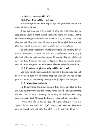 50


        1.2. PHƢƠNG PHÁP NGHIÊN CỨU.
        1.2.1. Quan điểm nghiên cứu chung
        Tiến hành nghiên cứu đề tài này tôi dựa vào quan điểm duy vật biện
chứng và duy vật lịch sử.
        Trong quá trình phát triển kinh tế hộ nông dân, kinh tế hộ chịu tác
động bởi các yếu tố tự nhiên, kinh tế, văn hoá-xã hội và môi trường. Các yếu
tố trên có tác động thúc đẩy hoặc kìm hãm kinh tế hộ nói chung, kinh tế hộ
nông dân nói riêng phát triển. Vì vậy các quan hệ đó phải được xem xét,
phân tích và đánh giá trên cơ sở của quan điểm duy vật biện chứng.
        Sự hình thành và phát triển kinh tế hộ nông dân trải qua từng thời kỳ,
với các phương thức sản xuất khác nhau như kinh tế hộ sản xuất tự cung tự
cấp, kinh tế hộ sản xuất hàng hoá.. trong đó phương pháp duy vật lịch sử
được vận dụng để nghiên cứu mối quan hệ, sự tác động qua lại giữa quan hệ
sản xuất và lực lượng sản xuất phù hợp với tiến trình phát triển của lịch sử.
        1.2.2. Vận dụng các phƣơng pháp nghiên cứu kinh tế
        Vận dụng các phương pháp nghiên cứu kinh tế trong nghiên cứu kinh
tế hộ, tôi đã sử dụng một số phương pháp liên quan đến thu thập số liệu,
phân tích số liệu, và một số công cụ dùng để xử lý và phân tích thông tin.
        1.2.2.1 Chọn điểm nghiên cứu
        Để đạt được mục tiêu nghiên cứu, địa điểm nghiên cứu phải đại diện
cho vùng nghiên cứu về các điều kiện tự nhiên, kinh tế-xã hội, môi trường,
văn hóa,.. Căn cứ vào đặc điểm riêng của các vùng sinh thái huyện Phú Lương
được chia huyện thành 3 khu vực đại diện cho 3 vùng sinh thái khác nhau:
        - Vùng phía Bắc và Tây Bắc (gọi tắt là phía Bắc) gồm 6 xã: Yên
Trạch, Yên Đổ, Yên Ninh, Phủ Lý, Ô Lương, Hợp Thành. Địa hình nhiều
rừng núi thuận lợi cho phát triển lâm nghiệp và chăn nuôi (trâu, bò, dê..).




Số hóa bởi Trung tâm Học liệu – Đại học Thái Nguyên        http://www.lrc-tnu.edu.vn
 