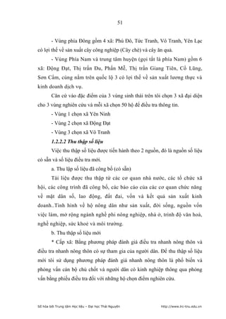 51


        - Vùng phía Đông gồm 4 xã: Phú Đô, Tức Tranh, Vô Tranh, Yên Lạc
có lợi thế về sản xuất cây công nghiệp (Cây chè) và cây ăn quả.
        - Vùng Phía Nam và trung tâm huyện (gọi tắt là phía Nam) gồm 6
xã: Động Đạt, Thị trấn Đu, Phấn Mễ, Thị trấn Giang Tiên, Cổ Lũng,
Sơn Cẩm, cùng nằm trên quốc lộ 3 có lợi thế về sản xuất lương thực và
kinh doanh dịch vụ.
        Căn cứ vào đặc điểm của 3 vùng sinh thái trên tôi chọn 3 xã đại diện
cho 3 vùng nghiên cứu và mỗi xã chọn 50 hộ để điều tra thông tin.
        - Vùng 1 chọn xã Yên Ninh
        - Vùng 2 chọn xã Động Đạt
        - Vùng 3 chọn xã Vô Tranh
        1.2.2.2 Thu thập số liệu
        Việc thu thập số liệu được tiến hành theo 2 nguồn, đó là nguồn số liệu
có sẵn và số liệu điều tra mới.
        a. Thu lập số liệu đã công bố (có sẵn)
        Tài liệu được thu thập từ các cơ quan nhà nước, các tổ chức xã
hội, các công trình đã công bố, các báo cáo của các cơ quan chức năng
về mặt dân số, lao động, đất đai, vốn và kết quả sản xuất kinh
doanh..Tình hình về hộ nông dân như sản xuất, đời sống, nguồn vốn
việc làm, mở rộng ngành nghề phi nông nghiệp, nhà ở, trình độ văn hoá,
nghề nghiệp, sức khoẻ và môi trường.
        b. Thu thập số liệu mới
        * Cấp xã: Bằng phương pháp đánh giá điều tra nhanh nông thôn và
điều tra nhanh nông thôn có sự tham gia của người dân. Để thu thập số liệu
mới tôi sử dụng phương pháp đánh giá nhanh nông thôn là phổ biến và
phỏng vấn cán bộ chủ chốt và người dân có kinh nghiệp thông qua phỏng
vấn bằng phiếu điều tra đối với những hộ chọn điểm nghiên cứu.




Số hóa bởi Trung tâm Học liệu – Đại học Thái Nguyên       http://www.lrc-tnu.edu.vn
 