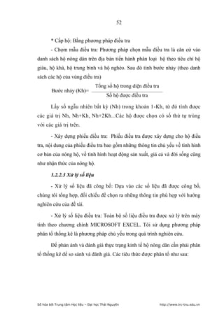 52


        * Cấp hộ: Bằng phương pháp điều tra
        - Chọm mẫu điều tra: Phương pháp chọn mẫu điều tra là căn cứ vào
danh sách hộ nông dân trên địa bàn tiến hành phân loại hộ theo tiêu chí hộ
giàu, hộ khá, hộ trung bình và hộ nghèo. Sau đó tính bước nhảy (theo danh
sách các hộ của vùng điều tra)
                                    Tổng số hộ trong diện điều tra
        Bước nhảy (Kh)=
                                           Số hộ được điều tra

        Lấy số ngẫu nhiên bất kỳ (Nh) trong khoản 1-Kh, từ đó tính được
các giá trị Nh, Nh+Kh, Nh+2Kh...Các hộ được chọn có số thứ tự trùng
với các giá trị trên.

        - Xây dựng phiếu điều tra: Phiếu điều tra được xây dựng cho hộ điều
tra, nội dung của phiếu điều tra bao gồm những thông tin chủ yếu về tình hình
cơ bản của nông hộ, về tình hình hoạt động sản xuất, giá cả và đời sống cũng
như nhận thức của nông hộ.

        1.2.2.3 Xử lý số liệu

        - Xử lý số liệu đã công bố: Dựa vào các số liệu đã được công bố,
chúng tôi tổng hợp, đối chiếu để chọn ra những thông tin phù hợp với hướng
nghiên cứu của đề tài.

        - Xử lý số liệu điều tra: Toàn bộ số liệu điều tra được xử lý trên máy
tính theo chương chình MICROSOFT EXCEL. Tôi sử dụng phương pháp
phân tổ thống kê là phương pháp chủ yếu trong quá trình nghiên cứu.

        Để phản ánh và đánh giá thực trạng kinh tế hộ nông dân cần phải phân
tổ thống kê để so sánh và đánh giá. Các tiêu thức được phân tổ như sau:




Số hóa bởi Trung tâm Học liệu – Đại học Thái Nguyên                  http://www.lrc-tnu.edu.vn
 