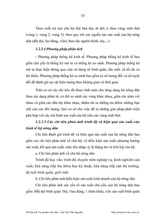 53


        Theo xuất xứ của chủ hộ (hộ bản địa, di dời..); theo vùng sinh thái
(vùng 1, vùng 2, vùng 3); theo quy mô các nguồn lực sản xuất của hộ nông
dân (đất đai, lao động, vốn); theo tộc người (kinh, tày,...).

        1.2.2.4 Phương pháp phân tích

        - Phương pháp thống kê kinh tế: Phương pháp thống kê kinh tế bao
gồm chủ yếu là thống kê mô tả và thống kê so sánh. Phương pháp thống kê
mô tả thực hiện thông qua việc sử dụng số bình quân, tần suất, số tối đa và
tối thiểu. Phương pháp thống kê so sánh bao gồm cả số tương đối và số tuyệt
đối để đánh giá sự vật hiện tượng theo không gian và thời gian.

        Trên cơ sở các chỉ tiêu đã được tính toán cho từng dạng hộ nông dân
theo các dạng phân tổ, có thể so sánh các vùng khác nhau, giữa các năm với
nhau và giữa các dân tộc khác nhau, nhắm rút ra những ưu điểm, những hạn
chế của các đối tượng, làm cơ sở cho việc đề ra những giải pháp phát triển
phù hợp với các mô hình sản xuất của hộ trên các vùng sinh thái.
        1.2.2.5 Các chỉ tiêu phản ánh trình độ và hiệu quả sản xuất của
kinh tế hộ nông dân
        Chỉ tiêu đánh giá trình độ và hiệu quả sản xuất của hộ nông dân bao
gồm các chỉ tiêu phản ánh về chủ hộ, về điều kiện sản xuất, phương hướng
sản xuất, kết quả sản xuất, mức thu nhập, tỷ lệ thặng dư và tích luỹ của hộ.
        a, Chỉ tiêu phản ánh về chủ hộ nông dân
        Trình độ học vấn, trình độ chuyên môn nghiệp vụ, kinh nghiệm sản
xuất, khả năng tiếp thu khoa học kỹ thuật, khả năng tiếp cận thị trường,
độ tuổi bình quân, giới tính.
        b, Chỉ tiêu phản ánh điều kiện sản xuất kinh doanh của hộ nông dân
        Chỉ tiêu phản ánh các yếu tố sản xuất chủ yếu của hộ nông dân bao
gồm: Đất đai bình quân 1hộ, 1lao động, 1 nhân khẩu; vốn sản xuất bình quân




Số hóa bởi Trung tâm Học liệu – Đại học Thái Nguyên             http://www.lrc-tnu.edu.vn
 