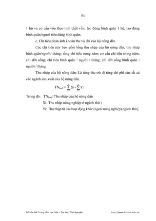 54


1 hộ và cơ cấu vốn theo tính chất vốn; lao động bình quân 1 hộ, lao động
bình quân/người tiêu dùng bình quân.
        c, Chỉ tiêu phản ánh khoản thu và chi của hộ nông dân
        Các chỉ tiêu này bao gồm tổng thu nhập của hộ nông dân, thu nhập
bình quân/người/ tháng; tổng chi tiêu trong năm; cơ cấu chi tiêu trong năm;
chi đời sống; chi tiêu bình quân / người / tháng; chi đời sống bình quân /
người / tháng.
        Thu nhập của hộ nông dân: Là tổng thu trừ đi tổng chi phí của tất cả
các ngành sản xuất của hộ nông dân.
                                      n       n
                         TNhnd =     Xi   Yi
                                     i 1    i 1


Trong đó: TNhnd: Thu nhập của hộ nông dân
              Xi: Thu nhập nông nghiệp ở ngành thứ i
              Yi: Thu nhập từ các hoạt động khác (ngoài nông nghiệp) ngành thứ j




Số hóa bởi Trung tâm Học liệu – Đại học Thái Nguyên          http://www.lrc-tnu.edu.vn
 