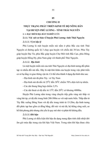 55


                                                 85
                                         CHƢƠNG II
         THỰC TRẠNG PHÁT TRIỂN KINH TẾ HỘ NÔNG DÂN
             TẠI HUYỆN PHÚ LƢƠNG - TỈNH THÁI NGUYÊN
        2. 1. ĐẶC ĐIỂM ĐỊA BÀN NGHIÊN CỨU
        2.1.1. Vài nét cơ bản về huyện Phú Lƣơng- tỉnh Thái Nguyên
        2.1.1.1. Vị trí địa lý
        Phú Lương là một huyện miền núi nằm ở phía Bắc của tỉnh Thái
Nguyên có đường quốc lộ 3 chạy qua huyện với chiều dài 38 km. Phía Tây
giáp huyện Đại Từ, phía Bắc giáp huyện Chợ Mới tỉnh Bắc Cạn, phía Đông
giáp huyện Đồng Hỷ, phía Nam giáp với thành phố Thái Nguyên.
        2.1.1.2. Địa hình
        Là một huyện miền núi của tỉnh Thái Nguyên có địa hình tương đối phức
tạp và nhiều đồi núi dốc. Đây là mặt khó khăn của huyện trong việc phát triển
cơ sở hạ tầng và giao thông vận tải. Có thể chia thành 4 dạng địa hình như sau:
        - Địa hình núi đá phía Tây và Tây Nam
        - Địa hình núi đá dốc từ 250C đến 300C chiếm 70% diện tích tự nhiên.
        - Các dải thung lũng hẹp chiếm 3,5%
        - Các dải thoải có độ dốc từ 150C đến 200C có khoảng 4000ha.
        Huyện Phú Lương nằm trong vùng chuyển tiếp giữa vùng núi thấp và
vùng bát úp, có độ dốc trung bình 200-500m so với mặt nước biển. Thấp dần từ
Tây Bắc xuống Đông Nam với độ dốc trung trình từ 15-20m, địa hình tương
đối phức tạp bao gồm cả đồng bằng, đồi núi và núi đá, hệ thống sông suối, ao
hồ khá phong phú nhưng chủ yếu là quy mô nhỏ và phân bố không đều.
        2.1.1.3. Khí hậu
        Phú Lương có điều kiện khí hậu đa dạng mang đậm tính chất nhiệt đới
ẩm gió mùa đặc trung của khí hậu Việt Nam. Trong năm khí hậu được chia




Số hóa bởi Trung tâm Học liệu – Đại học Thái Nguyên         http://www.lrc-tnu.edu.vn
 
