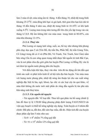 56


làm 2 mùa rõ rệt; mùa nóng ẩm từ tháng 4 đến tháng 10, nhiệt độ trung bình
khoảng 25-270C; mùa đông khô hạn và giá lạnh, thời gian kho hạn kéo dài từ
tháng 10 đến tháng 4 năm sau, nhiệt độ trung bình từ 10-180C có khi lạnh
xuống 4-50C. Lượng mưa trong năm tương đối lớn chủ yếu tập trung vào các
tháng 6,7,8,9. Độ ẩm không khí vào mùa mưa trung bình từ 80-85%, còn
mùa kho khoảng 12-15%.
        2.1.1.4. Thuỷ văn
        Phú Lương có mạng lưới sông, suối, ao, hồ tuy nhỏ nhưng khá phong
phú chạy dọc qua 5 xã (Yên Đổ, thị trấn Đu, Phấn Mễ, thị trấn Giang Tiên,
Cổ Lũng) trong đó có 4 xã (Phú Đô, Vô Tranh, Tức Tranh, Sơn Cẩm) nằm
bên sông Cầu là con sông quan trọng nhất được bắt nguồn từ tỉnh Bắc Cạn,
vừa là nơi phân chia địa giới giữa hai huyện Phú Lương và Đồng Hỷ vừa là
nơi đem lại nguồn nước phong phú cho huyện.
        Với điều kiện khí hậu, thuỷ văn như trên đã tác động rất lớn đến quá
trình sản xuất và phát triển kinh tế xã hội trên địa bàn huyện. Vào mùa mưa
với lượng nước phong phú, nhiệt độ nóng ẩm thuận lợi cho sản xuất nông
nghiệp đặc biệt là lúa, ngô, khoai, lạc chè và các loại cây ăn quả khác, về
mùa khô không đủ nước tưới một phần do rừng đầu nguồn bị tàn phá nên
khả năng sinh thuỷ kém.
        2.1.1.5. Các nguồn tài nguyên
        - Tài nguyên đất: Về loại đất: Theo kết quả phúc tra bổ sung chỉnh lý
bản đồ theo tỷ lệ 1/50.00 bằng phương pháp định lượng FAO/UNECO do
viện quy hoạch và thiết kế nông nghiệp xây dựng. Toàn huyện có 4 nhóm đất
chính: Đất phù sa, đất đen, đất xám bạc mầu, đất đỏ. Diện tích đất của huyện
được phân cấp làm 5 mức như sau:
        - Từ 0  80 chiếm 7% tổng quỹ đất
        - Từ 8 150 chiếm 12% tổng quỹ đất




Số hóa bởi Trung tâm Học liệu – Đại học Thái Nguyên       http://www.lrc-tnu.edu.vn
 