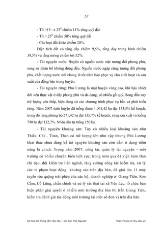 57


        - Từ 15  250 chiếm 11% tổng quỹ đất
        - Từ  250 chiếm 50% tổng quỹ đất
        - Các loại đất khác chiếm 20%.
        Diện tích đất có tầng dầy chiếm 9,5%, tầng dày trung bình chiếm
38,5% và tầng mỏng chiếm tới 52%.
        - Tài nguyên nước: Huyện có nguồn nước mặt tương đối phong phú,
song sự phân bố không đồng đều. Nguồn nước ngập cũng tương đối phong
phú, chất lượng nước nói chung là tốt đảm bảo phục vụ cho sinh hoạt và sản
xuất của đồng bào trong huyện.
        - Tài nguyên rừng: Phú Lương là một huyện vùng cao, khí hậu nhiệt
đới nên thực vật ở đây phong phú và đa dạng, có nhiều gỗ quý. Song đến nay
trữ lượng còn thấp, hiện đang có các chương trình phục vụ bền và phát triển
rừng. Năm 2007 toàn huyện đã trồng được 1.061,42 ha đạt 133,5% kế hoạch,
trong đó rừng phòng hộ 271,42 ha đạt 135,7% kế hoạch, rừng sản xuất và luồng
790 ha đạt 132,7%. Nhân dân tự trồng 150 ha.
        - Tài nguyên khoáng sản: Tuy có nhiều loại khoáng sản như
Thiếc, Chì , Titan, Than có trữ lượng lớn như vậy nhưng Phú Lương
khai thác chưa đáng kể tài nguyên khoáng sản còn nằm ở dạng tiềm
năng là chính. Trong năm 2007, công tác quản lý tài nguyên - môi
trường có nhiều chuyển biến tích cực, trong năm qua đã kiện toàn Ban
chỉ đạo, đội kiểm tra liên ngành, tăng cường công tác kiểm tra, xử lý
các vi phạm hoạt động khoáng sản trên địa bàn, đã giải tỏa 11 máy
tuyển rửa quặng trái phép của các hộ, doanh nghiệp ở Giang Tiên, Sơn
Cẩm, Cổ Lũng, chấn chỉnh và xử lý rác thải tại xã Yên Lạc, tổ chức bàn
biện pháp giải quyết ô nhiễm môi trường địa bàn thị trấn Giang Tiên,
kiểm tra đánh giá tác động môi trường tại một số đơn vị trên địa bàn.




Số hóa bởi Trung tâm Học liệu – Đại học Thái Nguyên     http://www.lrc-tnu.edu.vn
 