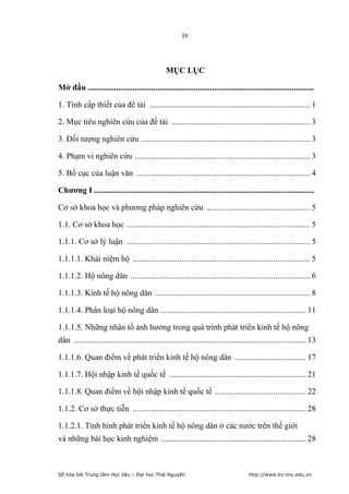 iv



                                                  MỤC LỤC

Mở đầu ...............................................................................................................

1. Tính cấp thiết của đề tài ............................................................................... 1

2. Mục tiêu nghiên cứu của đề tài .................................................................... 3

3. Đối tượng nghiên cứu ................................................................................... 3

4. Phạm vi nghiên cứu ...................................................................................... 3

5. Bố cục của luận văn ..................................................................................... 4

Chương I ............................................................................................................

Cơ sở khoa học và phương pháp nghiên cứu ................................................... 5

1.1. Cơ sở khoa học .......................................................................................... 5

1.1.1. Cơ sở lý luận .......................................................................................... 5

1.1.1.1. Khái niệm hộ ....................................................................................... 5

1.1.1.2. Hộ nông dân ........................................................................................ 6

1.1.1.3. Kinh tế hộ nông dân ............................................................................ 8

1.1.1.4. Phân loại hộ nông dân ....................................................................... 11

1.1.1.5. Những nhân tố ảnh hưởng trong quá trình phát triển kinh tế hộ nông
dân .................................................................................................................. 13

1.1.1.6. Quan điểm về phát triển kinh tế hộ nông dân ................................... 17

1.1.1.7. Hội nhập kinh tế quốc tế ................................................................... 21

1.1.1.8. Quan điểm về hội nhập kinh tế quốc tế ............................................. 22

1.1.2. Cơ sở thực tiễn ..................................................................................... 28

1.1.2.1. Tình hình phát triển kinh tế hộ nông dân ở các nước trên thế giới
và những bài học kinh nghiệm ....................................................................... 28



Số hóa bởi Trung tâm Học liệu – Đại học Thái Nguyên                                      http://www.lrc-tnu.edu.vn
 