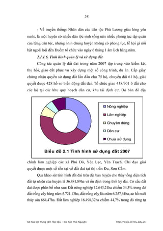 58


        - Về truyền thống: Nhân dân các dân tộc Phú Lương giàu lòng yêu
nước, là một huyện có nhiều dân tộc sinh sống nên nhiều phong tục tập quán
của từng dân tộc, nhưng nhìn chung huyện không có phong tục, lễ hội gì nổi
bật ngoài hội đền Đuổm tổ chức vào ngày 6 tháng 1 âm lịch hàng năm.
        2.1.1.6. Tình hình quản lý và sử dụng đất
        Công tác quản lý đất đai trong năm 2007 tập trung vào kiểm kê,
thu hồi, giao đất phục vụ xây dựng một số công trình, dự án. Cấp giấy
chứng nhận quyền sử dụng đất lần đầu cho 75 hộ, chuyển đổi 61 hộ, giải
quyết được 428 hồ sơ biến động đất đai. Tổ chức giao 438/901 ô đất cho
các hộ tại các khu quy hoạch dân cư, khu tái định cư. Đô bản đồ địa



                                                      Nông nghiệp

                                                      Lâm nghiệp

                                                      Chuyên dùng

                                                      Dân cư

                                                      Chưa sử dụng


              Biểu đồ 2.1 Tình hình sử dụng đất 2007

chính lâm nghiệp các xã Phú Đô, Yên Lạc, Yên Trạch. Chỉ đạo giải
quyết được một số tồn tại về đất đai tại thị trấn Đu, Sơn Cẩm.
        Qua khảo sát tình hình đất đai trên địa bàn huyện cho thấy tổng diện tích
đất tự nhiên của huyện là 36.881,89ha và ổn định trong thời kỳ dài. Cơ cấu đất
đai được phân bố như sau: Đất nông nghiệp 12.643,21ha chiếm 34,3% trong đó
đất trồng cây hàng năm 5.721,13ha, đất trồng cây lâu năm 6.257,61ha, ao hồ nuôi
thủy sản 664,47ha. Đất lâm nghiệp 16.498,32ha chiếm 44,7% trong đó rừng tự




Số hóa bởi Trung tâm Học liệu – Đại học Thái Nguyên          http://www.lrc-tnu.edu.vn
 