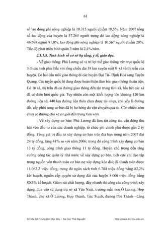61


số lao động phi nông nghiệp là 10.315 người chiếm 18,5%. Năm 2007 tổng
số lao động của huyện là 57.265 người trong đó lao động nông nghiệp là
46.698 người 81,0%, lao động phi nông nghiệp là 10.567 người chiếm 20%.
Tốc độ phát triển bình quân 3 năm là 2,4%/năm.
        2.1.1.8. Tình hình về cơ sở hạ tầng, y tế, giáo dục.
        - Về giao thông: Phú Lương có vị trí lợi thế giao thông trên trục quốc lộ
3 đi các tỉnh phía Bắc với tổng chiều dài 38 km xuyên suốt 8 xã và thị trấn của
huyện. Có hai đầu mối giao thông đi các huyện Đại Từ- Định Hoá sang Tuyên
Quang. Các tuyến quốc lộ đang được hoàn thiện đảm bảo giao thông thuận tiện.
Có 16 xã, thị trấn đã có đường giao thông đến tận trung tâm xã, hầu hết các xã
đã có điện lưới quốc gia. Tuy nhiên còn một khối lượng lớn khoảng 120 km
đường liên xã, 440 km đường liên thôn chưa được rải nhựa, chủ yếu là đường
đất, cấp phối song cơ bản đã bị hư hỏng do vận chuyển quá tải. Còn nhiều xóm
chưa có đường cho xe cơ giới đến trung tâm xóm.
        - Về xây dựng cơ bản: Phú Lương đã làm tốt công tác vận động thu
hút vốn đầu tư của các doanh nghiệp, tổ chức phi chính phủ được gần 2 tỷ
đồng. Tổng giá trị đầu tư xây dựng cơ bản trên địa bàn trong năm 2007 đạt
24 tỷ đồng, tăng 41% so với năm 2006; trong đó công trình xây dựng cơ bản
13 tỷ đồng, công trình giao thông 11 tỷ đồng. Huyện chú trọng đến tăng
cường công tác quản lý nhà nước về xây dựng cơ bản, tích cực chỉ đạo tập
trung nguồn vốn thanh toán cơ bản nợ xây dựng kéo dài; đã thanh toán được
11.062,2 triệu đồng, trong đó ngân sách tỉnh 6.784 triệu đồng bằng 82,2%
kết hoạch, nguồn cấp quyền sử dụng đất của huyện 8.000 triệu đồng bằng
80,4% kế hoạch. Giám sát chất lượng, đẩy nhanh thi công các công trình xây
dựng, đưa vào sử dụng trụ sở xã Yên Ninh, trường mần non Ô Lương, Hợp
Thành, chợ xã Ô Lương, Hợp Thành, Tức Tranh, đường Phú Thành –Làng




Số hóa bởi Trung tâm Học liệu – Đại học Thái Nguyên            http://www.lrc-tnu.edu.vn
 