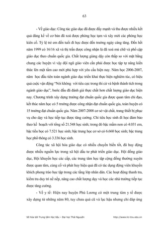 63


        - Về giáo dục: Công tác giáo dục đã được đẩy mạnh và thu được nhiều kết
quả đáng kể về cơ bản đã xoá được phòng học tạm và xây mới các phòng học
kiên cố. Tỷ lệ trẻ em đến tuổi đi học được đến trường ngày càng tăng. Đến hết
năm 1999 có 16/16 xã và thị trấn được công nhận là đã xoá mù chữ và phổ cập
giáo dục theo chuẩn quốc gia. Chất lượng giảng dậy còn thấp so với mặt bằng
chung các huyện vì vậy đội ngũ giáo viên cần phải được học tập tự nâng kiến
thức lên một tầm cao mới phù hợp với yêu cầu hiện nay. Năm học 2006-2007,
năm học đầu tiên toàn ngành giáo dục triển khai thực hiện nghiêm túc, có hiệu
quả cuộc vận động “Nói không với tiêu cực trong thi cử và bệnh thành tích trong
ngành giáo dục”, bước đầu đã đánh giá thực chất hơn chất lượng giáo dục hiện
nay. Chương trình xây dựng trường đạt chuẩn quốc gia được quan tâm chỉ đạo,
kết thúc năm học có 5 trường được công nhận đạt chuẩn quốc gia, toàn huyện có
15 trường đạt chuẩn quốc gia. Năm 2007-2008 cơ sở vật chất, trang thiết bị phục
vụ cho dạy và học tiếp tục được tăng cường. Chỉ tiêu học sinh đi học đảm bảo
theo kế hoạch với tổng số 21.548 học sinh; trong đó bậc mầm non có 4.031 em,
bậc tiểu học có 7.521 học sinh; bậc trung học cơ sở có 6.660 học sinh; bậc trung
học phổ thông có 3.336 học sinh.
        Công tác xã hội hóa giáo dục có nhiều chuyển biến tốt, đã huy động
được nhiều nguồn lực trong xã hội dầu tư phát triển giáo dục. Hội đồng giáo
dục, Hội khuyến học các cấp, các trung tâm học tập cộng đồng thường xuyên
được quan tâm, củng cố và phát huy hiệu quả đã có tác dụng động viên khuyến
khích phong trào học tập trong các tầng lớp nhân dân. Các hoạt động thanh tra,
kiểm tra duy trì nề nếp, nâng cao chất lượng dạy và học các nhà trường tiếp tục
được tăng cường.
        - Về y tế: Hiện nay huyện Phú Lương có một trung tâm y tế được
xây dựng từ những năm 80, tuy chưa quá cũ và lạc hậu nhưng chỉ đáp ứng



Số hóa bởi Trung tâm Học liệu – Đại học Thái Nguyên        http://www.lrc-tnu.edu.vn
 