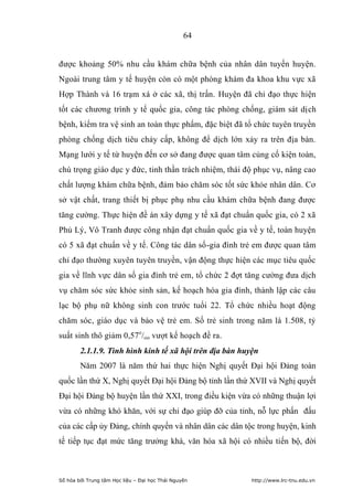 64


được khoảng 50% nhu cầu khám chữa bệnh của nhân dân tuyến huyện.
Ngoài trung tâm y tế huyện còn có một phòng khám đa khoa khu vực xã
Hợp Thành và 16 trạm xá ở các xã, thị trấn. Huyện đã chỉ đạo thực hiện
tốt các chương trình y tế quốc gia, công tác phòng chống, giám sát dịch
bệnh, kiểm tra vệ sinh an toàn thực phẩm, đặc biệt đã tổ chức tuyên truyền
phòng chống dịch tiêu chảy cấp, không để dịch lớn xảy ra trên địa bàn.
Mạng lưới y tế từ huyện đến cơ sở đang được quan tâm củng cố kiện toàn,
chú trọng giáo dục y đức, tinh thần trách nhiệm, thái độ phục vụ, nâng cao
chất lượng khám chữa bệnh, đảm bảo chăm sóc tốt sức khỏe nhân dân. Cơ
sở vật chất, trang thiết bị phục phụ nhu cầu khám chữa bệnh đang được
tăng cường. Thực hiện đề án xây dựng y tế xã đạt chuẩn quốc gia, có 2 xã
Phủ Lý, Vô Tranh được công nhận đạt chuẩn quốc gia về y tế, toàn huyện
có 5 xã đạt chuẩn về y tế. Công tác dân số-gia đình trẻ em được quan tâm
chỉ đạo thường xuyên tuyên truyền, vận động thực hiện các mục tiêu quốc
gia về lĩnh vực dân số gia đình trẻ em, tổ chức 2 đợt tăng cường đưa dịch
vụ chăm sóc sức khỏe sinh sản, kế hoạch hóa gia đình, thành lập các câu
lạc bộ phụ nữ không sinh con trước tuổi 22. Tổ chức nhiều hoạt động
chăm sóc, giáo dục và bảo vệ trẻ em. Số trẻ sinh trong năm là 1.508, tỷ
suất sinh thô giảm 0,57o/oo vượt kế hoạch đề ra.
        2.1.1.9. Tình hình kinh tế xã hội trên địa bàn huyện
        Năm 2007 là năm thứ hai thực hiện Nghị quyết Đại hội Đảng toàn
quốc lần thứ X, Nghị quyết Đại hội Đảng bộ tỉnh lần thứ XVII và Nghị quyết
Đại hội Đảng bộ huyện lần thứ XXI, trong điều kiện vừa có những thuận lợi
vừa có những khó khăn, với sự chỉ đạo giúp đỡ của tỉnh, nỗ lực phấn đấu
của các cấp ủy Đảng, chính quyền và nhân dân các dân tộc trong huyện, kinh
tế tiếp tục đạt mức tăng trưởng khá, văn hóa xã hội có nhiều tiến bộ, đời



Số hóa bởi Trung tâm Học liệu – Đại học Thái Nguyên       http://www.lrc-tnu.edu.vn
 