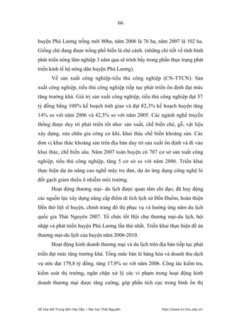 66


huyện Phú Lương trồng mới 80ha, năm 2006 là 76 ha, năm 2007 là 102 ha.
Giống chè đang được trồng phổ biến là chè cành. (những chi tiết về tình hình
phát triển nông lâm nghiệp 3 năm qua sẽ trình bấy trong phần thực trạng phát
triển kinh tế hộ nông dân huyện Phú Lương).
        Về sản xuất công nghiệp-tiểu thủ công nghiệp (CN-TTCN): Sản
xuất công nghiệp, tiểu thủ công nghiệp tiếp tục phát triển ổn định đạt mức
tăng trưởng khá. Giá trị sản xuất công nghiệp, tiểu thủ công nghiệp đạt 57
tỷ đồng bằng 108% kế hoạch tỉnh giao và đạt 82,3% kế hoạch huyện tăng
14% so với năm 2006 và 42,5% so với năm 2005. Các ngành nghề truyền
thống được duy trì phát triển tốt như: sản xuất, chế biến chè, gỗ, vật liệu
xây dựng, sửa chữa gia công cơ khí, khai thác chế biến khoáng sản. Các
đơn vị khai thác khoáng sản trên địa bàn duy trì sản xuất ổn định và đi vào
khai thác, chế biến sâu. Năm 2007 toàn huyện có 707 cơ sở sản xuất công
nghiệp, tiểu thủ công nghiệp, tăng 5 cơ sở so với năm 2006. Triển khai
thực hiện dự án nâng cao nghề mây tre đan, dự án ứng dụng công nghệ lò
đốt gạch giảm thiểu ô nhiễm môi trường.
        Hoạt động thương mại- du lịch được quan tâm chỉ đạo, đã huy động
các nguồn lực xây dựng nâng cấp điểm di tích lịch sử Đền Đuổm, hoàn thiện
Đền thờ liệt sĩ huyện, chỉnh trang đô thị phục vụ và hưởng ứng năm du lịch
quốc gia Thái Nguyên 2007. Tổ chức tốt Hội chợ thương mại-du lịch, hội
nhập và phát triển huyện Phú Lương lần thứ nhất. Triển khai thực hiện đề án
thương mại-du lịch của huyện năm 2006-2010.
        Hoạt động kinh doanh thương mại và du lịch trên địa bàn tiếp tục phát
triển đạt mức tăng trưởng khá. Tổng mức bán lẻ hàng hóa và doanh thu dịch
vụ ước đạt 179,8 tỷ đồng, tăng 17,9% so với năm 2006. Công tác kiểm tra,
kiểm soát thị trường, ngăn chặn xử lý các vi phạm trong hoạt động kinh
doanh thương mại được tăng cường, góp phần tích cực trong bình ổn thị



Số hóa bởi Trung tâm Học liệu – Đại học Thái Nguyên       http://www.lrc-tnu.edu.vn
 